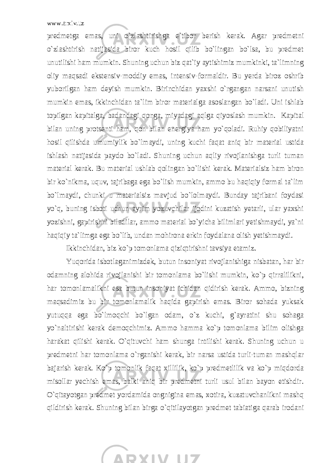 www.arxiv.uz predmetga emas, uni o`zlashtirishga e`tibor berish kerak. Agar predmetni o`zlashtirish natijasida biror kuch hosil qilib bo`lingan bo`lsa, bu predmet unutilishi ham mumkin. Shuning uchun biz qat`iy aytishimiz mumkinki, ta`limning oliy maqsadi ekstensiv-moddiy emas, intensiv-formaldir. Bu yerda biroz oshrib yuborilgan ham deyish mumkin. Birinchidan yaxshi o`rgangan narsani unutish mumkin emas, ikkinchidan ta`lim biror materialga asoslangan bo`ladi. Uni ishlab topilgan kapitalga, badandagi qonga, miyadagi aqlga qiyoslash mumkin. Kapital bilan uning protsenti ham, qon bilan energiya ham yo`qoladi. Ruhiy qobiliyatni hosil qilishda umumiylik bo`lmaydi, uning kuchi faqat aniq bir material ustida ishlash natijasida paydo bo`ladi. Shuning uchun aqliy rivojlanishga turli tuman material kerak. Bu material ushlab qolingan bo`lishi kerak. Materialsiz ham biron bir ko`nikma, uquv, tajribaga ega bo`lish mumkin, ammo bu haqiqiy formal ta`lim bo`lmaydi, chunki u materialsiz mavjud bo`lolmaydi. Bunday tajribani foydasi yo`q, buning isboti uchun ayrim yozuvchilar ijodini kuzatish yetarli, ular yaxshi yozishni, gapirishni biladilar, ammo material bo`yicha bilimlari yetishmaydi, ya`ni haqiqiy ta`limga ega bo`lib, undan mohirona erkin foydalana olish yetishmaydi. Ikkinchidan, biz ko`p tomonlama qiziqtirishni tavsiya etamiz. Yuqorida isbotlaganimizdek, butun insoniyat rivojlanishiga nisbatan, har bir odamning alohida rivojlanishi bir tomonlama bo`lishi mumkin, ko`p qirralilikni, har tomonlamalikni esa butun insoniyat ichidan qidirish kerak. Ammo, bizning maqsadimiz bu bir tomonlamalik haqida gapirish emas. Biror sohada yuksak yutuqqa ega bo`lmoqchi bo`lgan odam, o`z kuchi, g`ayratini shu sohaga yo`naltirishi kerak demoqchimiz. Ammo hamma ko`p tomonlama bilim olishga harakat qilishi kerak. O`qituvchi ham shunga intilishi kerak. Shuning uchun u predmetni har tomonlama o`rganishi kerak, bir narsa ustida turli-tuman mashqlar bajarish kerak. Ko`p tomonlik faqat xillilik, ko`p predmetlilik va ko`p miqdorda misollar yechish emas, balki aniq bir predmetni turli usul bilan bayon etishdir. O`qitayotgan predmet yordamida ongnigina emas, xotira, kuzatuvchanlikni mashq qildirish kerak. Shuning bilan birga o`qitilayotgan predmet tabiatiga qarab irodani 