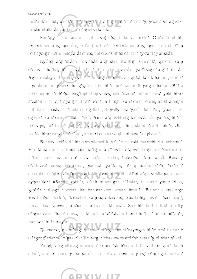 www.arxiv.uz mustahkamlash, xarakterni tarbiyalash, olingan bilimni amaliy, yozma va og`zaki mashg`ulotlarda qo`llashni o`rganish kerak. Haqiqiy ta`lim odamni butun vujudiga hukmron bo`ldi. O`nta fanni bir tomonlama o`rgangandan, bitta fanni o`n tomonlama o`rgangan ma`qul. Gap berilayotgan bilim miqdorda emas, uni o`zlashtirishda, amaliy qo`llay olishda. Uydagi o`qitishdan maktabda o`qitishni afzalliga shundaki, qancha ko`p o`quvchi bo`lsa, bitta predmetni turli nuqtai nazardan yoritishga to`g`ri keladi. Agar bunday qilinmasa, uyda ta`lim olganlarga havas qilish kerak bo`ladi, chunki u yerda umumiy maktabdagiga nisbatan bilim ko`proq berilayotgan bo`ladi. Bilim bilan uquv bir biriga bog`liqdir.Uquv deganda insonni butun tanasi yoki biror a`zolari bilan qilinayotgan, faqat ko`rinib turgan ko`nikmani emas, balki olingan bilimlarni boshqa bilimlarni egallash, hayotiy faoliyatda ishlatish, yozma va og`zaki ko`nikmalar tushuniladi. Agar o`quvchiinig kallasida dunyoning bilimi bo`lsayu, uni ishlatishni bilmasa, o`quvchi uchun bu juda achinarli holdir. Ular haqida biror narsalarni biladi, ammo hech narsa qila olmaydi deyishadi. Bunday achinarli bir tomonlamalik ko`pincha eski maktablarda uchraydi. Har tomonlama bilimga ega bo`lgan o`qituvchi o`quvchilarga har tomonlama ta`lim berish uchun doim elementar usullar, imkoniyat topa oladi. Bunday o`qituvchi quruq takrorlash, yodlash yo`lidan, bir quloqdan kirib, ikkinchi quloqdan chiqib ketadigan usullardan voz kechadi. J.Pol o`qituvchilargat qarata aytganidek: «Barcha eshitib, o`qib olinadigan bilimlar, tushunib yozib olish, gapirib berishga nisbatan ikki baravar kam samara beradi”. Birinchisi ayollarga xos tarbiya usulidir, ikkinchisi ko`proq erkaklarga xos tarbiya usuli hisoblanadi, bunda kuch-quvvat, o`ziga ishonish shakllanadi. Xar bir ta`lim tilni amaliy o`rganishdan iborat emas, balki nutq o`stirishdan iborat bo`lishi kerak: «Gapir, men seni bilib olay!» Qolaversa, yuqoridagi qoidalar olingan va olinayotgan bilimlarni tushunib olingan fikrlar oqimiga qo`shilib ketgunicha davom ettirish kerakligini talab qiladi. Yangi, o`rganilmagan narsani o`rganish bizdan katta e`tibor, qunt talab qiladi, ammo shunday bo`lganda ham biz darrovdan yangi o`rgangan narsani 