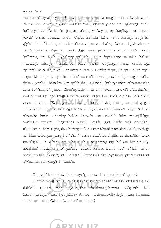 www.arxiv.uz amalda qo`llay olmaymiz. Bu oson ish emas, ammo bunga albatta erishish kerak, chunki buni chuqur o`zlashtirmasdan turib, keyingi yuqoriroq pog`onaga chiqib bo`lmaydi. Chunki har bir pog`ona oldingi va keyingisiga bog`liq, biror narsani yaxshi o`zlashtirilmasa, keyin diqqat bo`linib ketib fanni keyingi o`rganish qiyinlashadi. Shuning uchun har bir darsni, mavzuni o`rganishda uni juda chuqur, har tomonlama o`rganish kerak. Agar mavzuga alohida e`tibor berish zarur bo`lmasa, uni hech qiynalmay qo`llash, undan foydalanish mumkin bo`lsa, maqsadga erishgan hisoblanadi. Faqat yaxshi o`rgangan narsa ko`nikmaga aylanadi. Masalan, royal` chaluvchi notani qog`ozdan o`qib, uni qo`li bilan royal tugmasidan topadi, agar bu holatni mexanik tarzda yaxshi o`rganmagan bo`lsa doim qiynaladi. Masalan kim qo`shishni, ayirishni, ko`paytirishni o`rganmasdan turib bo`lishni o`rganadi. Shuning uchun har bir mavzuni astoydil o`zlashtirish, amaliy mustaqil qo`llashga erishish kerak. Faqat shu tarzda o`qigan bola o`zini erkin his qiladi. “Sekin yursang, uzoqqa borasan” degan maqolga amal qilgan holda ta`limnning barcha bo`g`inlarida uning asoslarini so`nmas tirishqoqlik bilan o`rganish lozim. Shunday holda o`quvchi asta sekinlik bilan mutaqillikga, predmetni mutaqil o`rganishga erishib boradi. Aks holda juda qiynaladi, o`qituvchini ham qiynaydi. Shuning uchun Peter Shmid rasm darsida o`quvchiga qo`lidan keladigan narsani chizishni tavsiya etadi. Bu o`qitishda shoshilish kerak emasligini, o`quvchini yetarlicha uslubiy ishlanmaga ega bo`lgan har bir quyi bosqichni mustahkam o`rganishi, kerakli ko`nikmalarni hosil qilishi uchun shoshirmaslik kerakligi kelib chiqadi. Shunda ulardan foydalanib yangi masala va qiyinchiliklarni yengishi mumkin. O`quvchi hali o`zlashtira olmaydigan narsani hech qachon o`rgatma! O`quvchining rivojlanish darajasidan yuqoriroq hech narsani keragi yo`q. Bu didaktik qoidani men quyidagicha ifodalamoqchiman: «O`quvchi hali tushunmaydigan narsani o`rgatma». Ammo «tushunmaydi» degan narsani hamma har xil tushunadi. Odam o`zi nimani tushunadi? 