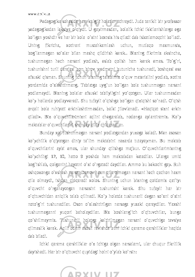 www.arxiv.uz Pedagogika sohasida ham kulgili holatlar uchraydi. Juda tanikli bir professor pedagogikadan leksiya o`qiydi. U gapirmasdan, bolalik ichki ikkilanishlarga ega bo`lgan yoshdir va har bir bola o`zini baxtsiz his qiladi deb isbotlamoqchi bo`ladi. Uning fikricha, xotirani mustahkamlash uchun, mutlaqo mazmunsiz, bog`lanmagan so`zlar bilan mashq qildirish kerak.. Bizning fikrimiz aksincha, tushunmagan hech narsani yodlash, eslab qolish ham kerak emas. To`g`ri, tushunishni turli darajasi bor: birov predmetni butunicha tushunadi, boshqasi esa afsuski qisman. Shuning uchun bizning talabimiz o`quv materialini yodlab, xotira yordamida o`zlashtirmang. Tabiatga uyg`un bo`lgan bola tushunmagan narsani yodlamaydi. Bizning bolalar afsuski tabiiyligini yo`qotgan. Ular tushunmasdan ko`p hollarda yodlayveradi. Shu tufayli o`qishga bo`lgan qiziqishi so`nadi. O`qish orqali bola ruhiyati erkinlashtirmasdan, balki jilovlanadi. «Haqiqat sizni erkin qiladi». Biz o`quvchilarimizni aqlini chegaralab, nodonga aylantiramiz. Ko`p maktablar o`quvchilarini shunday qilib chiqaradilar. Bunday xol tushunmagan narsani yodlatgandan yuzaga keladi. Men asosan ko`pchilik o`qiyotgan diniy ta`lim maktabini nazarda tutayapman. Bu maktab o`quvchilarini aybi emas, ular shunday qilishga majbur. O`quvchilarimizning ko`pchiligi 12, 10, hatto 9 yoshda ham maktabdan ketadilar. Ularga umid bag`ishlab, qolganini hayotni o`zi o`rgatadi deydilar. Ammo bu bekochi gap. Ruh oshqozonga o`xshash narsa. Darrov hazm qila olmagan narsani hech qachon hazm qila olmaydi, ishdan chiqaradi xolos. Shuning uchun bizning qoidamiz qat`iy: o`quvchi o`rganayotgan narsasini tushunishi kerak. Shu tufayli har bir o`qituvchidan aniqlik talab qilinadi. Ko`p holatda tushunarli degan so`zni o`zini noto`g`ri tushunadilar. Oson o`zlashtirilgan narsaga yuzaki qaraydilar. Yaxshi tushunmaganni yuqori baholaydilar. Biz boshlang`ich o`qituvchilar, bunga qo`shilmaymiz. Tushunarli holatga keltirilmagan narsani o`quvchiga tavsiya qilmaslik kerak. Aqlli odam asosli ravishda buni ichki qarama-qarshiliklar haqida deb biladi. Ichki qarama qarshiliklar o`z ichiga olgan narsalarni, ular chuqur fikrlilik deyishadi. Har bir o`qituvchi quyidagi holni o`ylab ko`rsin: 