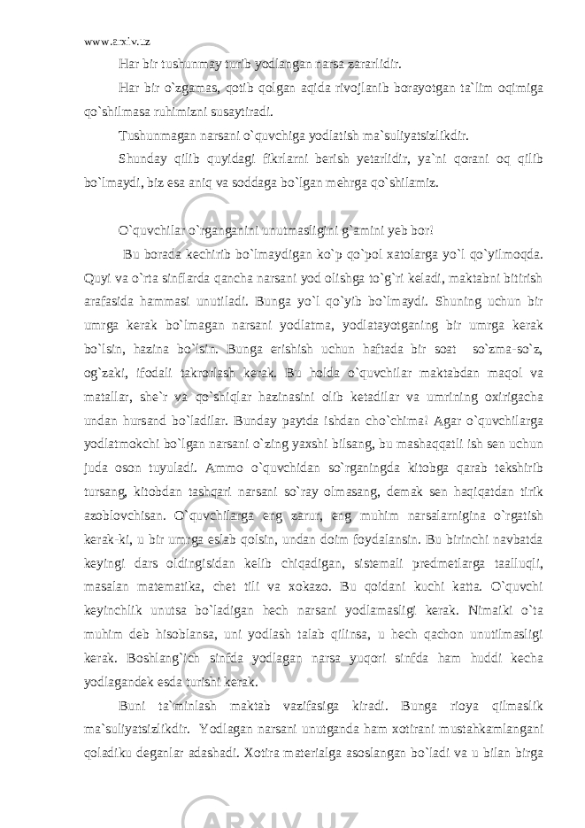 www.arxiv.uz Har bir tushunmay turib yodlangan narsa zararlidir. Har bir o`zgamas, qotib qolgan aqida rivojlanib borayotgan ta`lim oqimiga qo`shilmasa ruhimizni susaytiradi. Tushunmagan narsani o`quvchiga yodlatish ma`suliyatsizlikdir. Shunday qilib quyidagi fikrlarni berish yetarlidir, ya`ni qorani oq qilib bo`lmaydi, biz esa aniq va soddaga bo`lgan mehrga qo`shilamiz. O`quvchilar o`rganganini unutmasligini g`amini yeb bor! Bu borada kechirib bo`lmaydigan ko`p qo`pol xatolarga yo`l qo`yilmoqda. Quyi va o`rta sinflarda qancha narsani yod olishga to`g`ri keladi, maktabni bitirish arafasida hammasi unutiladi. Bunga yo`l qo`yib bo`lmaydi. Shuning uchun bir umrga kerak bo`lmagan narsani yodlatma, yodlatayotganing bir umrga kerak bo`lsin, hazina bo`lsin. Bunga erishish uchun haftada bir soat so`zma-so`z, og`zaki, ifodali takrorlash kerak. Bu holda o`quvchilar maktabdan maqol va matallar, she`r va qo`shiqlar hazinasini olib ketadilar va umrining oxirigacha undan hursand bo`ladilar. Bunday paytda ishdan cho`chima! Agar o`quvchilarga yodlatmokchi bo`lgan narsani o`zing yaxshi bilsang, bu mashaqqatli ish sen uchun juda oson tuyuladi. Ammo o`quvchidan so`rganingda kitobga qarab tekshirib tursang, kitobdan tashqari narsani so`ray olmasang, demak sen haqiqatdan tirik azoblovchisan. O`quvchilarga eng zarur, eng muhim narsalarnigina o`rgatish kerak-ki, u bir umrga eslab qolsin, undan doim foydalansin. Bu birinchi navbatda keyingi dars oldingisidan kelib chiqadigan, sistemali predmetlarga taalluqli, masalan matematika, chet tili va xokazo. Bu qoidani kuchi katta. O`quvchi keyinchlik unutsa bo`ladigan hech narsani yodlamasligi kerak. Nimaiki o`ta muhim deb hisoblansa, uni yodlash talab qilinsa, u hech qachon unutilmasligi kerak. Boshlang`ich sinfda yodlagan narsa yuqori sinfda ham huddi kecha yodlagandek esda turishi kerak. Buni ta`minlash maktab vazifasiga kiradi. Bunga rioya qilmaslik ma`suliyatsizlikdir. Yodlagan narsani unutganda ham xotirani mustahkamlangani qoladiku deganlar adashadi. Xotira materialga asoslangan bo`ladi va u bilan birga 