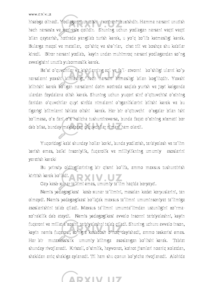 www.arxiv.uz hisobga olinadi. Yodlaganni unutish - xotirani buzishdir. Hamma narsani unutish hech narsasiz va xotirasiz qolidir. Shuning uchun yodlagan narsani vaqti vaqti bilan qaytarish, hotirada yangilab turish kerak, u yo`q bo`lib ketmasligi kerak. Bularga maqol va matallar, qo`shiq va she`rlar, chet tili va boshqa shu kabilar kiradi. Biror narsani yodlab, keyin undan muhimroq narsani yodlagandan so`ng avvalgisini unutib yubormaslik kerak. Ba`zi o`quvchilar va kishilarning aql va fe`l- atvorni bo`shligi ularni ko`p narsalarni yaxshi bilmasligi, hech narsani bilmasligi bilan bog`liqdir. Yaxshi bilinishi kerak bo`lgan narsalarni doim xotirada saqlab yurish va joyi kelganda ulardan foydalana olish kerak. Shuning uchun yuqori sinf o`qituvchisi o`zining fanidan o`quvchilar quyi sinfda nimalarni o`tganliklarini bilishi kerak va bu ilgarigi bilimlarni ishlata olishi kerak. Har bir o`qituvchi o`zgalar bilan ishi bo`lmasa, o`z fani o`z holicha tushuntiraversa, bunda faqat o`zining xizmati bor deb bilsa, bunday maktabdan o`quvchilar nimani ham olardi. Yuqoridagi kabi shunday hollar borki, bunda yodlatish, tarbiyalash va ta`lim berish emas, balki insoniylik, fuqarolik va milliylikning umumiy asoslarini yaratish kerak! Bu prinsip oldingilarining bir qismi bo`lib, ammo maxsus tushuntirish kiritish kerak bo`ladi. Gap kasb-xunar ta`limi emas, umumiy ta`lim haqida boryapti. Nemis pedagogikasi kasb-xunar ta`limini, masalan kadet korpuslarini, tan olmaydi. Nemis pedagogikasi bo`lajak maxsus ta`limni umuminsoniyat ta`limiga asoslanishini talab qiladi. Maxsus ta`limni umumta`limdan ustunligini zo`rma- zo`rakilik deb ataydi. Nemis pedagogikasi avvalo insonni tarbiyalashni, keyin fuqaroni va millat a`zosini tarbiyalashni talab qiladi. Shuning uchun: avvalo inson, keyin nemis fuqarosi, so`ngra kasbdosh o`rtoq deyishadi, ammo teskarisi emas. Har bir mutaxassislik umumiy bilimga asoslangan bo`lishi kerak. Tabiat shunday rivojlanadi. Kristall, o`simlik, hayvonot, koinot jismlari noaniq xolatdan, shakldan aniq shaklga aylanadi. Til ham shu qonun bo`yicha rivojlanadi. Alohida 