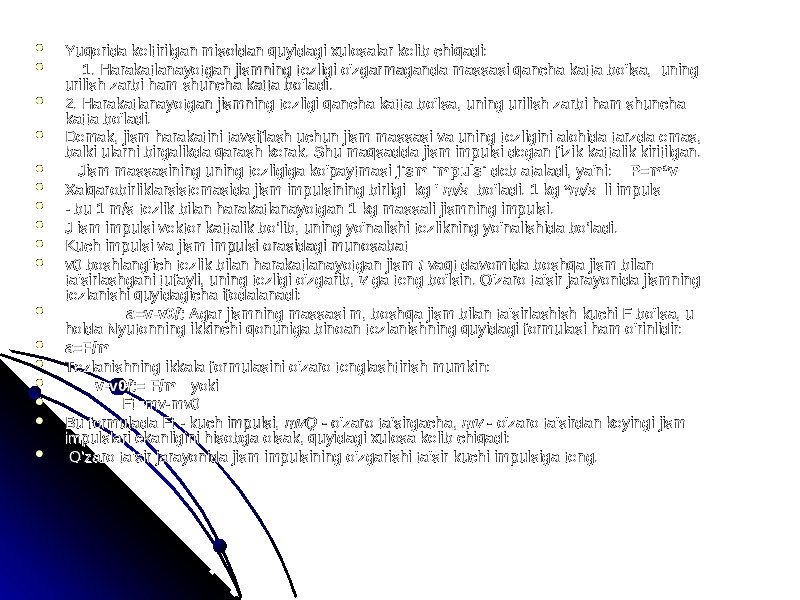  Yuqorida keltirilgan misoldan quyidagi xulosalar kelib chiqadi:Yuqorida keltirilgan misoldan quyidagi xulosalar kelib chiqadi:  1. Harakatlanayotgan jismning tezligi o&#39;zgarmaganda massasi qancha katta bo&#39;lsa, uning 1. Harakatlanayotgan jismning tezligi o&#39;zgarmaganda massasi qancha katta bo&#39;lsa, uning urilish zarbi ham shuncha katta bo&#39;ladi.urilish zarbi ham shuncha katta bo&#39;ladi.  2. Harakatlanayotgan jismning tezligi qancha katta bo&#39;lsa, uning urilish zarbi ham shuncha 2. Harakatlanayotgan jismning tezligi qancha katta bo&#39;lsa, uning urilish zarbi ham shuncha katta bo&#39;ladi.katta bo&#39;ladi.  Demak, jism harakatini tavsiflash uchun jism massasi va uning tezligini alohida tarzda emas, Demak, jism harakatini tavsiflash uchun jism massasi va uning tezligini alohida tarzda emas, balki ularni birgalikda qarash kerak. Shu maqsadda jism impulsi degan fizik kattalik kiritilgan.balki ularni birgalikda qarash kerak. Shu maqsadda jism impulsi degan fizik kattalik kiritilgan.  Jism massasining uning tezligiga ko&#39;paytmasi Jism massasining uning tezligiga ko&#39;paytmasi jism impulsi jism impulsi deb ataladi, ya&#39;ni: deb ataladi, ya&#39;ni: P=m*vP=m*v  Xalqarobirliklarsistemasida jism impulsining birligi kg &#39; Xalqarobirliklarsistemasida jism impulsining birligi kg &#39; m/s m/s bo&#39;ladi. bo&#39;ladi. 1 kg *1 kg * m/s m/s li impuls li impuls  - bu 1 m/s tezlik bilan harakatlanayotgan 1 kg massali jismning impulsi.- bu 1 m/s tezlik bilan harakatlanayotgan 1 kg massali jismning impulsi.  J ism impulsi vektor kattalik bo’lib, uning yo&#39;nalishi tezlikning yo&#39;nalishida bo’ladi.J ism impulsi vektor kattalik bo’lib, uning yo&#39;nalishi tezlikning yo&#39;nalishida bo’ladi.  Kuch impulsi va jism impulsi orasidagi munosabatKuch impulsi va jism impulsi orasidagi munosabat  v0 boshlang&#39;ich tezlik bilan harakatlanayotgan jism v0 boshlang&#39;ich tezlik bilan harakatlanayotgan jism t t vaqt davomida boshqa jism bilan vaqt davomida boshqa jism bilan ta&#39;sirlashgani tufayli, uning tezligi o&#39;zgarib, ta&#39;sirlashgani tufayli, uning tezligi o&#39;zgarib, v v ga teng bo&#39;lsin. O&#39;zaro ta&#39;sir jarayonida jismning ga teng bo&#39;lsin. O&#39;zaro ta&#39;sir jarayonida jismning tezlanishi quyidagicha ifodalanadi: tezlanishi quyidagicha ifodalanadi:  a=v-v0/ta=v-v0/t Agar jismning massasi m, boshqa jism bilan ta&#39;sirlashish kuchi F bo&#39;lsa, u Agar jismning massasi m, boshqa jism bilan ta&#39;sirlashish kuchi F bo&#39;lsa, u holda Nyutonning ikkinchi qonuniga binoan tezlanishning quyidagi formulasi ham o&#39;rinlidir:holda Nyutonning ikkinchi qonuniga binoan tezlanishning quyidagi formulasi ham o&#39;rinlidir:  a=F/ma=F/m  Tezlanishning ikkala formulasini o&#39;zaro tenglashtirish mumkin:Tezlanishning ikkala formulasini o&#39;zaro tenglashtirish mumkin:  v-v0/t= F/m v-v0/t= F/m yokiyoki  Ft=mv-mv0Ft=mv-mv0  Bu formulada Ft - kuch impulsi, Bu formulada Ft - kuch impulsi, mvQ - mvQ - o&#39;zaro ta&#39;sirgacha, o&#39;zaro ta&#39;sirgacha, mv - mv - o&#39;zaro ta&#39;sirdan keyingi jism o&#39;zaro ta&#39;sirdan keyingi jism impulslari ekanligini hisobga olsak, quyidagi xulosa kelib chiqadi:impulslari ekanligini hisobga olsak, quyidagi xulosa kelib chiqadi:  O&#39;zaro ta&#39;sir jarayonida jism impulsining o&#39;zgarishi ta&#39;sir kuchi impulsiga teng.O&#39;zaro ta&#39;sir jarayonida jism impulsining o&#39;zgarishi ta&#39;sir kuchi impulsiga teng. 