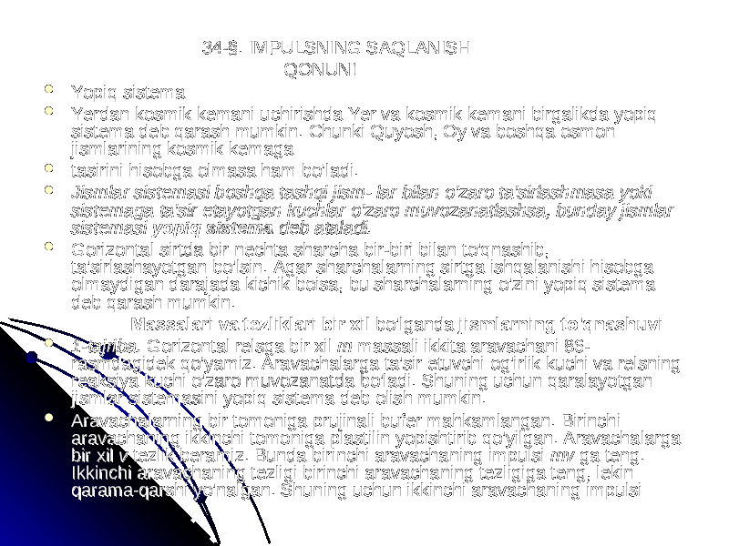  34-§. IMPULSNING SAQLANISH34-§. IMPULSNING SAQLANISH QONUNI QONUNI  Yopiq sistemaYopiq sistema  Yerdan kosmik kemaniYerdan kosmik kemani uchirishda Yer va kosmik kemani birgalikdauchirishda Yer va kosmik kemani birgalikda yopiq yopiq sistema deb qarash mumkin. Chunki Quyosh, Oy va boshqa osmon sistema deb qarash mumkin. Chunki Quyosh, Oy va boshqa osmon jismlarining kosmik kemagajismlarining kosmik kemaga  tasirini hisobga olmasa ham bo’ladi.tasirini hisobga olmasa ham bo’ladi.  Jismlar sistemasi boshqa tashqi jism- lar bilan o&#39;zaro ta&#39;sirlashmasa yoki Jismlar sistemasi boshqa tashqi jism- lar bilan o&#39;zaro ta&#39;sirlashmasa yoki sistemaga ta&#39;sir etayotgan kuchlar o&#39;zaro muvozanatlashsa, bunday jismlar sistemaga ta&#39;sir etayotgan kuchlar o&#39;zaro muvozanatlashsa, bunday jismlar sistemasi sistemasi yopiq sistema yopiq sistema deb ataladi.deb ataladi.  Gorizontal sirtda bir nechta sharcha bir-biri bilan to&#39;qnashib, Gorizontal sirtda bir nechta sharcha bir-biri bilan to&#39;qnashib, ta&#39;sirlashayotgan bo&#39;lsin. Agar sharchalarning sirtga ishqalanishi hisobga ta&#39;sirlashayotgan bo&#39;lsin. Agar sharchalarning sirtga ishqalanishi hisobga olmaydigan darajada kichik boisa, bu sharchalarning o&#39;zini yopiq sistema olmaydigan darajada kichik boisa, bu sharchalarning o&#39;zini yopiq sistema deb qarash mumkin.deb qarash mumkin. Massalari va tezliklari bir xil Massalari va tezliklari bir xil bo&#39;lganda bo&#39;lganda jismlarning to&#39;qnashuvijismlarning to&#39;qnashuvi  1-tajriba. 1-tajriba. Gorizontal relsga bir xil Gorizontal relsga bir xil m m massali ikkita aravachani 86-massali ikkita aravachani 86- rasmdagidek qo’yamiz. Aravachalarga ta&#39;sir etuvchi og&#39;irlik kuchi va relsning rasmdagidek qo’yamiz. Aravachalarga ta&#39;sir etuvchi og&#39;irlik kuchi va relsning reaksiya kuchi o&#39;zaro muvozanatda bo&#39;ladi. Shuning uchun qaralayotgan reaksiya kuchi o&#39;zaro muvozanatda bo&#39;ladi. Shuning uchun qaralayotgan jismlar sistemasini yopiq sistema deb olish mumkin.jismlar sistemasini yopiq sistema deb olish mumkin.  Aravachalarning bir tomoniga prujinali bufer mahkamlanganAravachalarning bir tomoniga prujinali bufer mahkamlangan . . Birinchi Birinchi aravachaning ikkinchi tomoniga plastilin yopishtirib qoaravachaning ikkinchi tomoniga plastilin yopishtirib qo &#39;&#39; yilganyilgan . . Aravachalarga Aravachalarga bir xil bir xil v v tezlik beramiz. Bunda birinchi aravachaning impulsi tezlik beramiz. Bunda birinchi aravachaning impulsi mv mv ga teng. ga teng. Ikkinchi aravachaning tezligi birinchi arava chaning tezligiga teng, lekin Ikkinchi aravachaning tezligi birinchi arava chaning tezligiga teng, lekin qarama-qarshi yo&#39;nalgan. Shuning uchun ikkinchi aravachaning impulsi qarama-qarshi yo&#39;nalgan. Shuning uchun ikkinchi aravachaning impulsi 