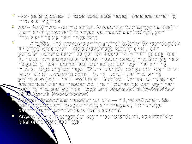  –– mvmv ga teng bo&#39;ladi. U holda yopiq sistemadagi ikkala aravachaning ga teng bo&#39;ladi. U holda yopiq sistemadagi ikkala aravachaning impulslari vig&#39;indisi impulslari vig&#39;indisi  mv mv + + (-mv) (-mv) = = mv - mv mv - mv = 0 bo&#39;ladi. Aravachalar to&#39;qnashganda plastilin = 0 bo&#39;ladi. Aravachalar to&#39;qnashganda plastilin ularni bir-biriga yopishtirib qo&#39;yadi va aravachalar to&#39;xtaydi, ya&#39;ni ularni bir-biriga yopishtirib qo&#39;yadi va aravachalar to&#39;xtaydi, ya&#39;ni impulslarining yig&#39;indisi nolga teng.impulslarining yig&#39;indisi nolga teng.  2-tajriba. 2-tajriba. Endi aravachalarning prujinali buferlari 87-rasmdagidek Endi aravachalarning prujinali buferlari 87-rasmdagidek bir-biriga qarab tursin. Ikkala aravachaga kattaligi bir xil, lekin bir-biriga qarab tursin. Ikkala aravachaga kattaligi bir xil, lekin yo&#39;nalishi qarama-qarshi bo&#39;lgan tezlik beramiz. Birinchi galdagi kabi yo&#39;nalishi qarama-qarshi bo&#39;lgan tezlik beramiz. Birinchi galdagi kabi bu holda ham aravachalar to&#39;qnashmasdan avvalg impulslari yig&#39;indisi bu holda ham aravachalar to&#39;qnashmasdan avvalg impulslari yig&#39;indisi nolga teng. Lekin aravachalar to&#39;qnashgandan keyin har birining nolga teng. Lekin aravachalar to&#39;qnashgandan keyin har birining impulsi nolga teng bo’lmaydi. Chunki ular to&#39;qnashgandan keyin bir xil impulsi nolga teng bo’lmaydi. Chunki ular to&#39;qnashgandan keyin bir xil v&#39;tezlik bilan uzoqlasha boradi. Bu hol uchun ular impulsining v&#39;tezlik bilan uzoqlasha boradi. Bu hol uchun ular impulsining yig&#39;indisi yig&#39;indisi m m (-v&#39;) + mv&#39;(-v&#39;) + mv&#39; = -mv&#39;+ m = -mv&#39;+ m v&#39; v&#39; = 0 bo’ladi. Demak, bu holda ham = 0 bo’ladi. Demak, bu holda ham aravachalar to&#39;qnashmasdan oldin ham,aravachalar to&#39;qnashmasdan oldin ham, to&#39;qnashgandan keyin ham to&#39;qnashgandan keyin ham ularning impulslari yig&#39;indisiularning impulslari yig&#39;indisi nolga teng. nolga teng. Massalari va tezliklari har Massalari va tezliklari har xil bo&#39;lganda jismlar impulsi xil bo&#39;lganda jismlar impulsi  3-tajriba. 3-tajriba. Aravachalar massalari turlicha — m1, va Aravachalar massalari turlicha — m1, va m2 m2 bo&#39;lsin. 88-bo&#39;lsin. 88- rasmdagidek ularni relsga o&#39;rnatib, birinchisiga vl;, ikkinchisiga rasmdagidek ularni relsga o&#39;rnatib, birinchisiga vl;, ikkinchisiga qarama-qarshi yo&#39;nalishda qarama-qarshi yo&#39;nalishda v2 v2 tezlik beramiz.tezlik beramiz.  Aravachalar to&#39;qnashgandan keyin mos ravishda v&#39;1, va v&#39;2tczliklar Aravachalar to&#39;qnashgandan keyin mos ravishda v&#39;1, va v&#39;2tczliklar bilan ortga qayta boshlaydi.bilan ortga qayta boshlaydi. 