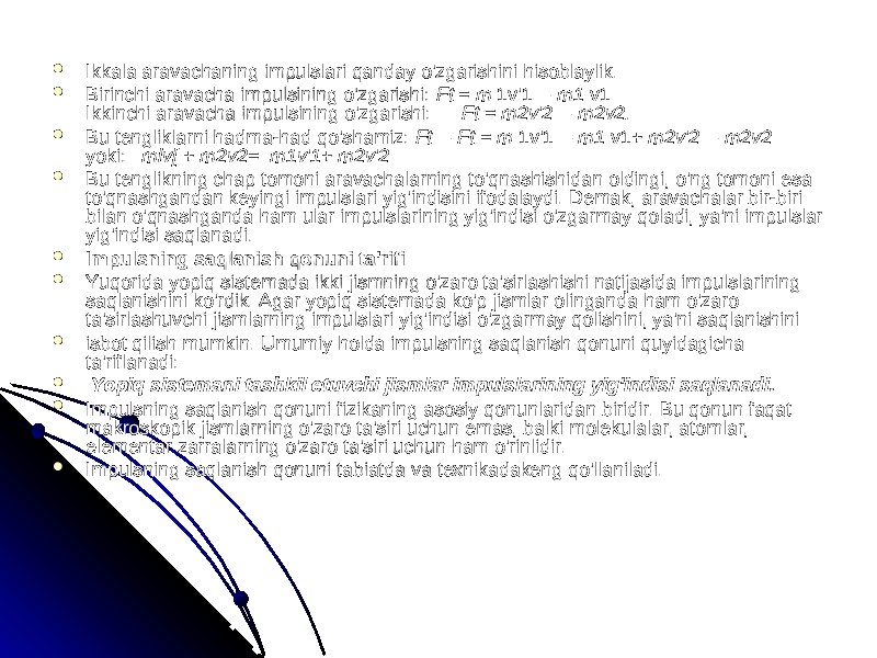  Ikkala aravachaning impulslari qanday o&#39;zgarishini hisoblaylik. Ikkala aravachaning impulslari qanday o&#39;zgarishini hisoblaylik.  Birinchi aravacha impulsining o&#39;zgarishi: Birinchi aravacha impulsining o&#39;zgarishi: Ft = mFt = m 1v&#39;1 1v&#39;1 — m1— m1 v1 v1 Ikkinchi aravacha impulsining o&#39;zgarishi: Ikkinchi aravacha impulsining o&#39;zgarishi: —Ft —Ft = = m2vm2v &#39;&#39; 2— m2v2. 2— m2v2.  Bu tengliklarni hadma-had qo&#39;shamiz: Bu tengliklarni hadma-had qo&#39;shamiz: Ft— Ft = mFt— Ft = m 1v&#39;1 1v&#39;1 — m1— m1 v1+ v1+ m2v m2v &#39;&#39; 2— m2v2 2— m2v2 yoki: yoki: mlv[ mlv[ + + m2v2= m1vm2v2= m1v &#39;&#39; 1+ m2v1+ m2v &#39;&#39; 2 2  Bu tenglikning chap tomoni aravachalarning to&#39;qnashishidan oldingi, o&#39;ng tomoni esa Bu tenglikning chap tomoni aravachalarning to&#39;qnashishidan oldingi, o&#39;ng tomoni esa to&#39;qnashgandan keyingi impulslari yig&#39;indisini ifodalaydi. Demak, aravachalar bir-biri to&#39;qnashgandan keyingi impulslari yig&#39;indisini ifodalaydi. Demak, aravachalar bir-biri bilan o&#39;qnashganda ham ular impulslarining yig&#39;indisi o&#39;zgarmay qoladi, ya&#39;ni impulslar bilan o&#39;qnashganda ham ular impulslarining yig&#39;indisi o&#39;zgarmay qoladi, ya&#39;ni impulslar yig&#39;indisi saqlanadi.yig&#39;indisi saqlanadi.  Impulsning saqlanish qonuni ta&#39;rifiImpulsning saqlanish qonuni ta&#39;rifi  Yuqorida yopiq sistemada ikki jismning o&#39;zaro ta&#39;sirlashishi natijasida impulslarining Yuqorida yopiq sistemada ikki jismning o&#39;zaro ta&#39;sirlashishi natijasida impulslarining saqlanishini ko&#39;rdik. Agar yopiq sistemada ko&#39;p jismlar olinganda ham o&#39;zaro saqlanishini ko&#39;rdik. Agar yopiq sistemada ko&#39;p jismlar olinganda ham o&#39;zaro ta&#39;sirlashuvchi jismlarning impulslari yig&#39;indisi o&#39;zgarmay qolishini, ya&#39;ni saqlanishinita&#39;sirlashuvchi jismlarning impulslari yig&#39;indisi o&#39;zgarmay qolishini, ya&#39;ni saqlanishini  isbot qilish mumkin. Umumiy holda impulsning saqlanish qonuni quyidagicha isbot qilish mumkin. Umumiy holda impulsning saqlanish qonuni quyidagicha ta&#39;riflanadi:ta&#39;riflanadi:  Yopiq sistemani tashkil etuvchi jismlar impulslarining yig&#39;indisi saqlanadi.Yopiq sistemani tashkil etuvchi jismlar impulslarining yig&#39;indisi saqlanadi.  Impulsning saqlanish qonuni fizikaning asosiy qonunlaridan biridir. Bu qonun faqat Impulsning saqlanish qonuni fizikaning asosiy qonunlaridan biridir. Bu qonun faqat makroskopik jismlarning o&#39;zaro ta&#39;siri uchun emas, balki molekulalar, atomlar, makroskopik jismlarning o&#39;zaro ta&#39;siri uchun emas, balki molekulalar, atomlar, elementar zarralarning o&#39;zaro ta&#39;siri uchun ham o&#39;rinlidir.elementar zarralarning o&#39;zaro ta&#39;siri uchun ham o&#39;rinlidir.  Impulsning saqlanish qonuni tabiatda va texnikadakeng qo&#39;llaniladi.Impulsning saqlanish qonuni tabiatda va texnikadakeng qo&#39;llaniladi. 