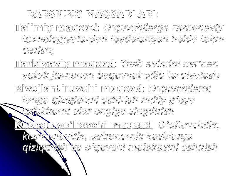  DARSNING MAQSADLARIDARSNING MAQSADLARI :: Talimiy maqsadTalimiy maqsad : : O’quvchilarga zamonaviy O’quvchilarga zamonaviy texnologiyalardan foydalangan holda talim texnologiyalardan foydalangan holda talim berish;berish; Tarbiyaviy maqsadTarbiyaviy maqsad : : Yosh avlodni ma’nan Yosh avlodni ma’nan yetuk jismonan baquvvat qilib tarbiyalashyetuk jismonan baquvvat qilib tarbiyalash Rivojlantiruvchi maqsadRivojlantiruvchi maqsad : : O’quvchilarni O’quvchilarni fanga qiziqishini oshirish milliy g’oya fanga qiziqishini oshirish milliy g’oya tafakkurni ular ongiga singdirishtafakkurni ular ongiga singdirish Kasbga yo’llovchi maqsadKasbga yo’llovchi maqsad : : O’qituvchilik, O’qituvchilik, kosmonavtlik, astronomik kasblarga kosmonavtlik, astronomik kasblarga qiziqtirish va o’quvchi malakasini oshirishqiziqtirish va o’quvchi malakasini oshirish 