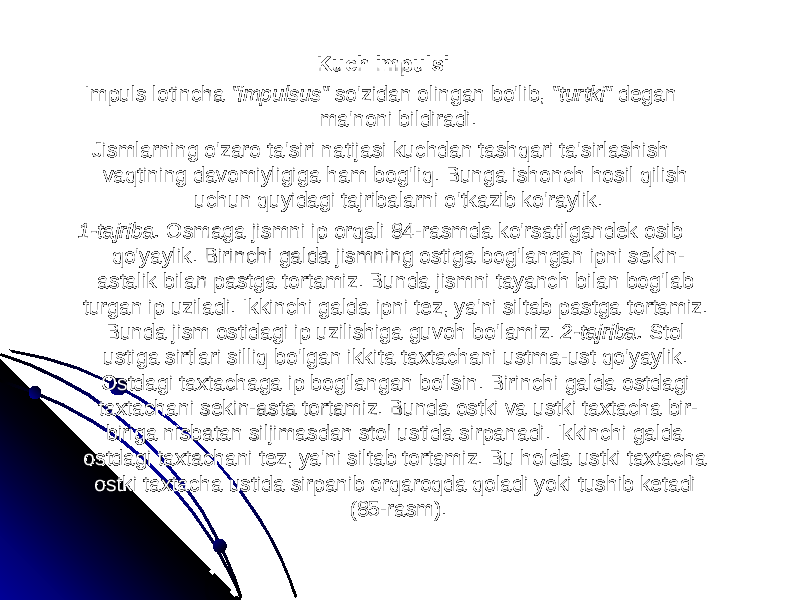 Kuch impulsiKuch impulsi Impuls lotincha Impuls lotincha &#34;impulsus&#34; &#34;impulsus&#34; so&#39;zidan olingan bo&#39;lib, so&#39;zidan olingan bo&#39;lib, &#34;turtki&#34; &#34;turtki&#34; degan degan ma&#39;noni bildiradi.ma&#39;noni bildiradi. Jismlarning oJismlarning o &#39;&#39; zaro tazaro ta &#39;&#39; siri natijasi kuchdan tashqari tasiri natijasi kuchdan tashqari ta &#39;&#39; sirlashish sirlashish vaqtining davomiyligiga ham bogvaqtining davomiyligiga ham bog &#39;&#39; liqliq . . Bunga ishonch hosil qilish Bunga ishonch hosil qilish uchun quyidagi tajribalarni ouchun quyidagi tajribalarni o &#39;&#39; tkazib kotkazib ko &#39;&#39; raylikraylik .. 1-1- tajribatajriba . . Osmaga jismni ip orqaliOsmaga jismni ip orqali 84- 84- rasmda korasmda ko &#39;&#39; rsatilgandek osib rsatilgandek osib qoqo &#39;&#39; yaylikyaylik . . Birinchi galda jismning ostiga bogBirinchi galda jismning ostiga bog &#39;&#39; langan ipni sekinlangan ipni sekin -- astalik bilan pastga tortamizastalik bilan pastga tortamiz . . Bunda jismni tayanch bilan bogBunda jismni tayanch bilan bog &#39;&#39; lab lab turgan ip uziladiturgan ip uziladi . . Ikkinchi galda ipni tezIkkinchi galda ipni tez , , yaya &#39;&#39; ni siltab pastga tortamizni siltab pastga tortamiz . . Bunda jism ostidagi ip uzilishiga guvoh boBunda jism ostidagi ip uzilishiga guvoh bo &#39;&#39; lamizlamiz . . 2-2- tajribatajriba . . Stol Stol ustiga sirtlari silliq boustiga sirtlari silliq bo &#39;&#39; lgan ikkita taxtachani ustmalgan ikkita taxtachani ustma -- ust qoust qo &#39;&#39; yaylikyaylik . . Ostdagi taxtachaga ip bogOstdagi taxtachaga ip bog &#39;&#39; langan bolangan bo &#39;&#39; lsinlsin . . Birinchi galda ostdagi Birinchi galda ostdagi taxtachani sekintaxtachani sekin -- asta tortamizasta tortamiz . . Bunda ostki va ustki taxtacha bir-Bunda ostki va ustki taxtacha bir- biriga nisbatan siljimasdan stol ustida sirpanadi. Ikkinchi galda biriga nisbatan siljimasdan stol ustida sirpanadi. Ikkinchi galda ostdagi taxtachani tez, ya&#39;ni siltab tortamiz. Bu holda ustki taxtacha ostdagi taxtachani tez, ya&#39;ni siltab tortamiz. Bu holda ustki taxtacha ostki taxtacha ustida sirpanib orqaroqda qoladi yoki tushib ketadi ostki taxtacha ustida sirpanib orqaroqda qoladi yoki tushib ketadi (85-rasm).(85-rasm). 