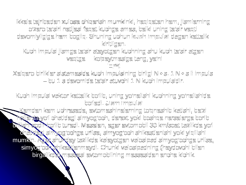  Ikkala tajribadan xulosa chiqarish mumkinki, haqiqatan ham, jismlarning o&#39;zaro ta&#39;siri natijasi faqat kuchga emas, balki uning ta&#39;sir vaqti davomiyligiga ham bogiiq. Shuning uchun kuch impulsi degan kattalik kiritilgan. Kuch impulsi jismga ta&#39;sir etayotgan kuchning shu kuch ta&#39;sir etgan vaqtga ko&#39;paytmasiga teng, ya&#39;ni: I=F*t Xalqaro birliklar sistemasida kuch impulsining birligi N • s. 1 N • s li impuls – bu 1 s davomida ta&#39;sir etuvchi 1 N kuch impulsidir. Kuch impulsi vektor kattalik bo&#39;lib, uning yo&#39;nalishi kuchning yo&#39;nalishida bo&#39;ladi. Jism impulsi Kamdan kam uchrasada, avtomashinalarning to&#39;qnashib ketishi, ba&#39;zi hollarda-yo&#39;l chetidagi simyog&#39;och, daraxt yoki boshqa narsalarga borib urilishi sodir bo&#39;lib turadi. Masalan, agar avtomobil 30 km/soat tezlikda yo&#39;l chetidagi simyog&#39;ochga urilsa, simyog&#39;och shikastlanishi yoki yiqilishi mumkin. Agar shunday tezlikda kelayotgan velosiped simyog&#39;ochga urilsa, simyog&#39;och shikastlanmaydi. Chunki velosipedning (haydovchi bilan birgalikda) massasi avtomobilning massasidan ancha kichik . 