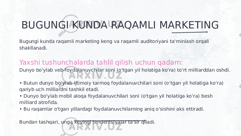 BUGUNGI KUNDA RAQAMLI MARKETING Bugungi kunda raqamli marketing keng va raqamli auditoriyani ta&#39;minlash orqali shakllanadi. Yaxshi tushunchalarda tahlil qilish uchun qadam: Dunyo bo&#39;ylab veb-foydalanuvchilar soni (o&#39;tgan yil holatiga ko&#39;ra) to&#39;rt milliarddan oshdi. • Butun dunyo bo‘ylab ijtimoiy tarmoq foydalanuvchilari soni (o‘tgan yil holatiga ko‘ra) qariyb uch milliardni tashkil etadi. • Dunyo bo&#39;ylab mobil aloqa foydalanuvchilari soni (o&#39;tgan yil holatiga ko&#39;ra) besh milliard atrofida. • Bu raqamlar o&#39;tgan yillardagi foydalanuvchilarning aniq o&#39;sishini aks ettiradi. Bundan tashqari, unga keyingi tendentsiyalar ta&#39;sir qiladi. 