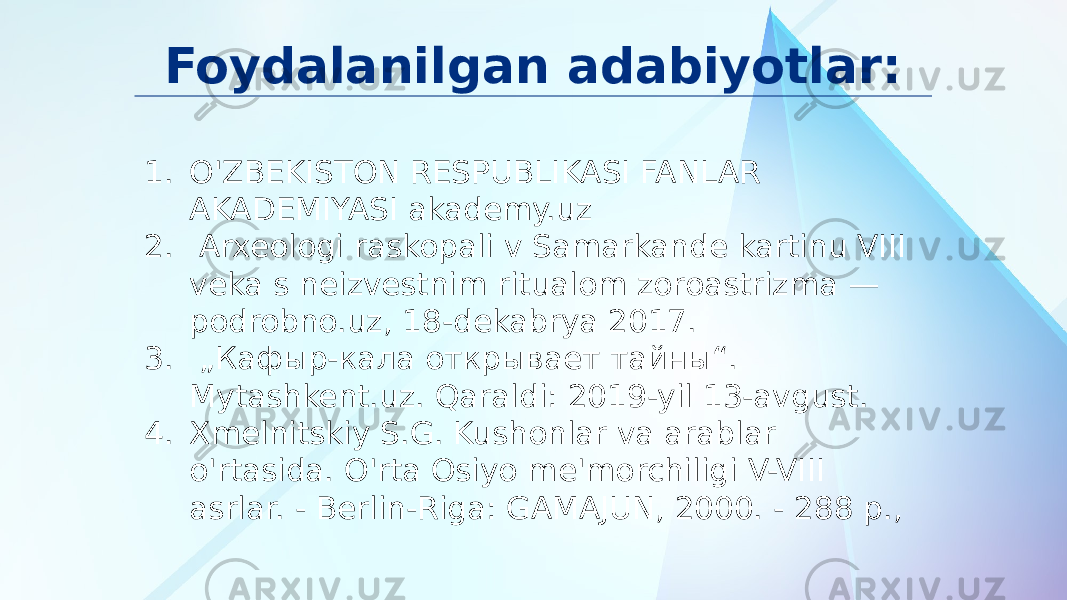 Foydalanilgan adabiyotlar: 1. O&#39;ZBEKISTON RESPUBLIKASI FANLAR AKADEMIYASI akademy.uz 2. Arxeologi raskopali v Samarkande kartinu VIII veka s neizvestnim ritualom zoroastrizma — podrobno.uz, 18-dekabrya 2017. 3. „ Кафыр-кала открывает тайны“. Mytashkent.uz. Qaraldi: 2019-yil 13-avgust. 4. Xmelnitskiy S.G. Kushonlar va arablar o&#39;rtasida. O&#39;rta Osiyo me&#39;morchiligi V-VIII asrlar. - Berlin-Riga: GAMAJUN, 2000. - 288 p., 