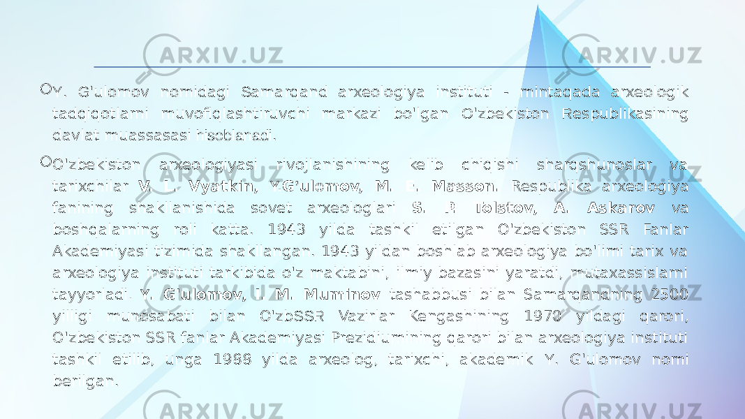  Y . G &#39;ulomov nomidagi S amarqand arxeologiya instituti - mintaqada arxeologik tadqiqotlarni muvofiqlashtiruvchi markazi bo&#39;lgan O &#39;zbekiston R espublikasining davlat muassasasi hisoblanadi .  O&#39;zbekiston arxeologiyasi rivojlanishining kelib chiqishi sharqshunoslar va tarixchilar V. L. Vyatkin, Y. G ’ ul o mov, M. E. Masson. Respublika arxeologiya fanining shakllanishida sovet arxeologlari S. P. Tolstov, A. Askarov va boshqalarning roli katta. 1943 yilda tashkil etilgan O&#39;zbekiston SSR Fanlar Akademiyasi tizimida shakllangan. 1943 yildan boshlab arxeologiya bo&#39;limi tarix va arxeologiya instituti tarkibida o&#39;z maktabini, ilmiy bazasini yaratdi, mutaxassislarni tayyorladi . Y . G&#39;ulomov, I. M. Muminov tashabbusi bilan Samarqandning 2500 yilligi munosabati bilan O&#39;zb SSR Vazirlar Kengashining 1970 yildagi qarori, O&#39;zbekiston SSR fanlar Akademiyasi Prezidiumining qarori bilan arxeologiya instituti tashkil etilib, unga 1988 yilda arxeolog, tarixchi, akademik Y . G&#39;ulomov nomi berilgan. 