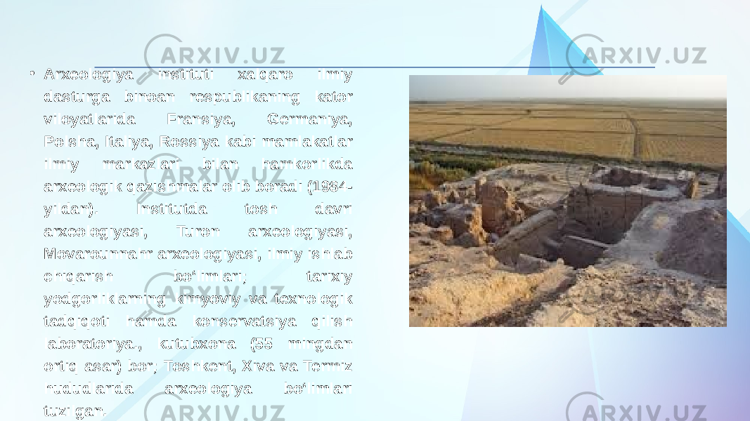 • Arxeologiya instituti xalqaro ilmiy dasturga binoan respublikaning kator viloyatlarida Fransiya, Germaniya, Polsha, Italiya, Rossiya kabi mamlakatlar ilmiy markazlari bilan hamkorlikda arxeologik qazishmalar olib boradi (1984- yildan). Institutda tosh davri arxeologiyasi, Turon arxeologiyasi, Movarounnahr arxeologiyasi, ilmiy ishlab chiqarish boʻlimlari; tarixiy yodgorliklarning kimyoviy va texnologik tadqiqoti hamda konservatsiya qilish laboratoriya., kutubxona (55 mingdan ortiq asar) bor; Toshkent, Xiva va Termiz hududlarida arxeologiya boʻlimlari tuzilgan. 