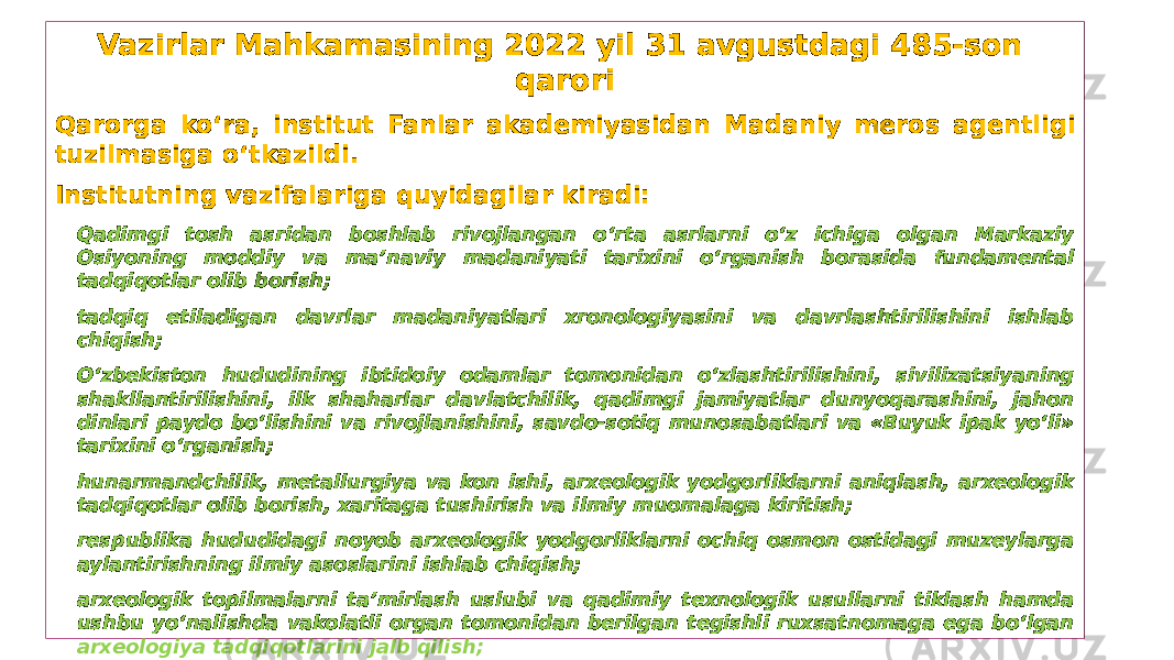 Vazirlar Mahkamasining 2022 yil 31 avgustdagi 485-son qarori Qarorga ko‘ra, institut Fanlar akademiyasidan Madaniy meros agentligi tuzilmasiga o‘tkazildi. Institutning vazifalariga quyidagilar kiradi: • Qadimgi tosh asridan boshlab rivojlangan o‘rta asrlarni o‘z ichiga olgan Markaziy Osiyoning moddiy va ma’naviy madaniyati tarixini o‘rganish borasida fundamental tadqiqotlar olib borish; • tadqiq etiladigan davrlar madaniyatlari xronologiyasini va davrlashtirilishini ishlab chiqish; • O‘zbekiston hududining ibtidoiy odamlar tomonidan o‘zlashtirilishini, sivilizatsiyaning shakllantirilishini, ilk shaharlar davlatchilik, qadimgi jamiyatlar dunyoqarashini, jahon dinlari paydo bo‘lishini va rivojlanishini, savdo-sotiq munosabatlari va «Buyuk ipak yo‘li» tarixini o‘rganish; • hunarmandchilik, metallurgiya va kon ishi, arxeologik yodgorliklarni aniqlash, arxeologik tadqiqotlar olib borish, xaritaga tushirish va ilmiy muomalaga kiritish; • respublika hududidagi noyob arxeologik yodgorliklarni ochiq osmon ostidagi muzeylarga aylantirishning ilmiy asoslarini ishlab chiqish; • arxeologik topilmalarni ta’mirlash uslubi va qadimiy texnologik usullarni tiklash hamda ushbu yo‘nalishda vakolatli organ tomonidan berilgan tegishli ruxsatnomaga ega bo‘lgan arxeologiya tadqiqotlarini jalb qilish; • arxeologiya sohasida ilmiy kadrlar tayyorlash, Institutning ilmiy yo‘nalishlaridan kelib chiqib, jahon ilm-fani yutuqlarini o‘rganish, ulardan foydalanishni hamda mahalliy va xalqaro miqyosda qo‘shma tadqiqotlar tashkil etish. 