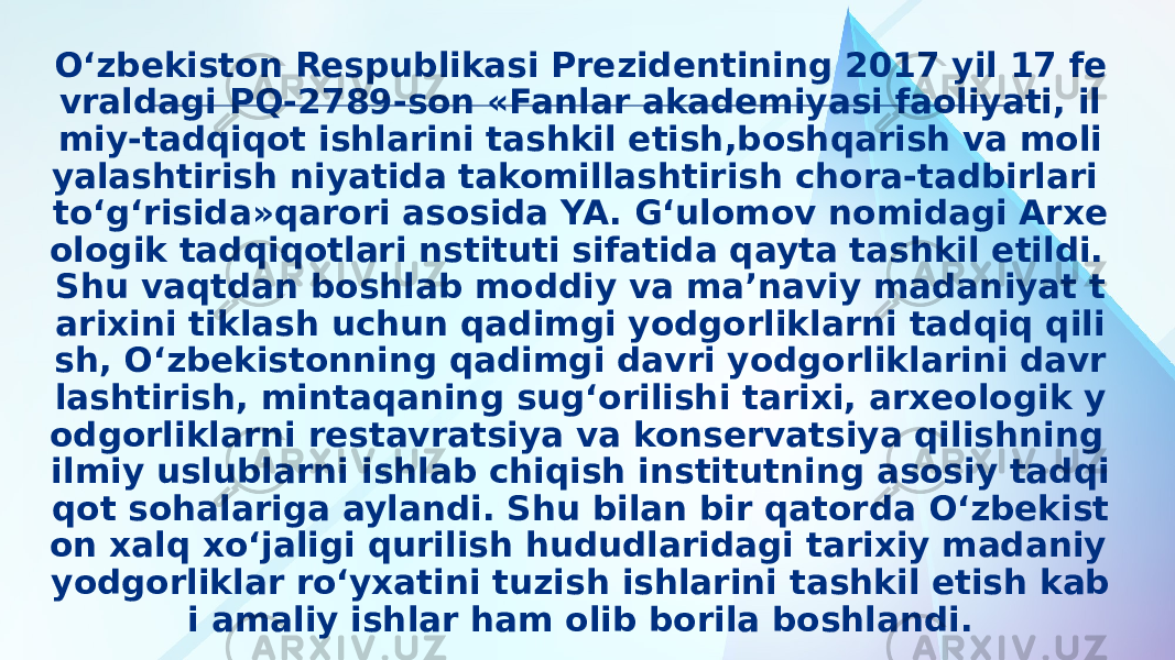 O‘zbekiston Respublikasi Prezidentining 2017 yil 17 fe vraldagi PQ-2789-son «Fanlar akademiyasi faoliyati, il miy-tadqiqot ishlarini tashkil etish,boshqarish va moli yalashtirish niyatida takomillashtirish chora-tadbirlari to‘g‘risida»qarori asosida YA. G‘ulomov nomidagi Arxe ologik tadqiqotlari nstituti sifatida qayta tashkil etildi. Shu vaqtdan boshlab moddiy va ma’naviy madaniyat t arixini tiklash uchun qadimgi yodgorliklarni tadqiq qili sh, O‘zbekistonning qadimgi davri yodgorliklarini davr lashtirish, mintaqaning sug‘orilishi tarixi, arxeologik y odgorliklarni restavratsiya va konservatsiya qilishning ilmiy uslublarni ishlab chiqish institutning asosiy tadqi qot sohalariga aylandi. Shu bilan bir qatorda O‘zbekist on xalq xo‘jaligi qurilish hududlaridagi tarixiy madaniy yodgorliklar ro‘yxatini tuzish ishlarini tashkil etish kab i amaliy ishlar ham olib borila boshlandi. 