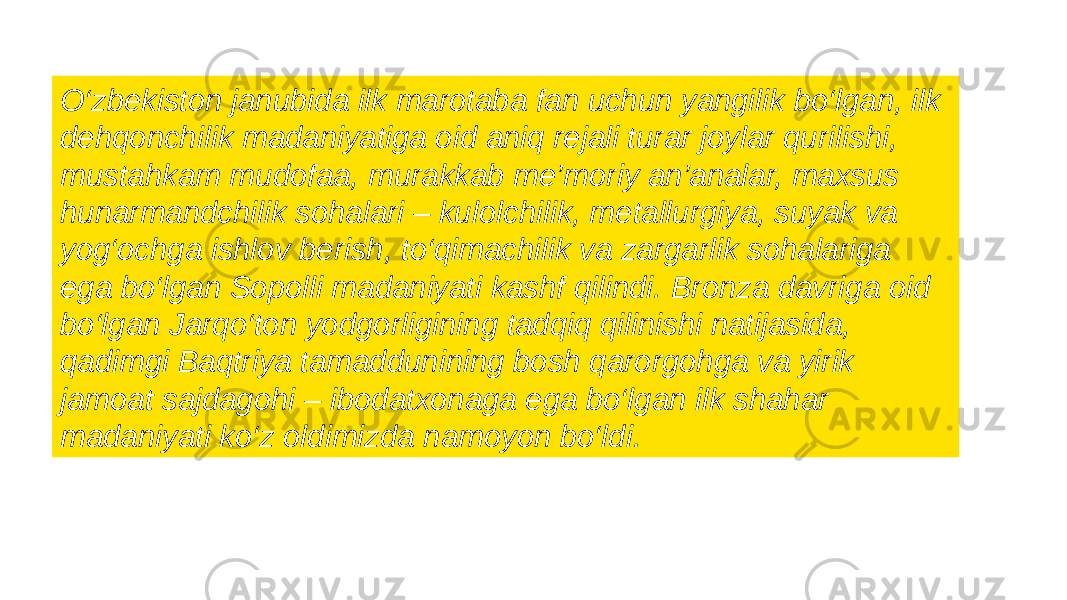 O‘zbekiston janubida ilk marotaba fan uchun yangilik bo‘lgan, ilk dehqonchilik madaniyatiga oid aniq rejali turar joylar qurilishi, mustahkam mudofaa, murakkab me’moriy an’analar, maxsus hunarmandchilik sohalari – kulolchilik, metallurgiya, suyak va yog‘ochga ishlov berish, to‘qimachilik va zargarlik sohalariga ega bo‘lgan Sopolli madaniyati kashf qilindi. Bronza davriga oid bo‘lgan Jarqo‘ton yodgorligining tadqiq qilinishi natijasida, qadimgi Baqtriya tamaddunining bosh qarorgohga va yirik jamoat sajdagohi – ibodatxonaga ega bo‘lgan ilk shahar madaniyati ko‘z oldimizda namoyon bo‘ldi. 