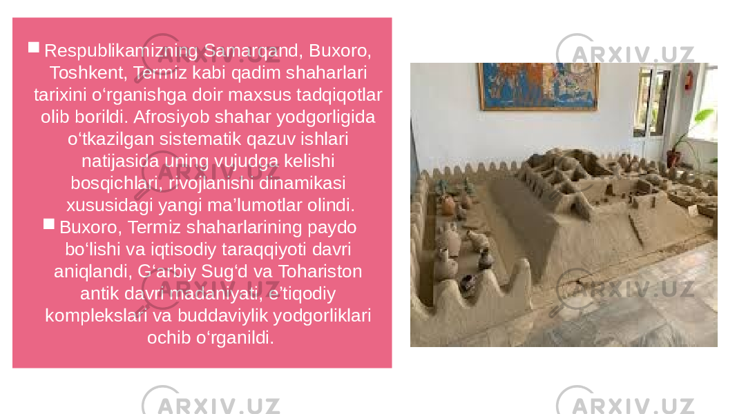  Respublikamizning Samarqand, Buxoro, Toshkent, Termiz kabi qadim shaharlari tarixini o‘rganishga doir maxsus tadqiqotlar olib borildi. Afrosiyob shahar yodgorligida o‘tkazilgan sistematik qazuv ishlari natijasida uning vujudga kelishi bosqichlari, rivojlanishi dinamikasi xususidagi yangi ma’lumotlar olindi.  Buxoro, Termiz shaharlarining paydo bo‘lishi va iqtisodiy taraqqiyoti davri aniqlandi, G‘arbiy Sug‘d va Tohariston antik davri madaniyati, e’tiqodiy komplekslari va buddaviylik yodgorliklari ochib o‘rganildi. 