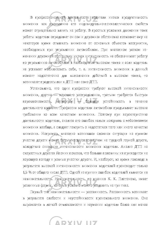 В профессиональной деятельности водителя низкая продуктивность внимания как проявление его индивидуально-психоло гических свойств может отрицательно влиять на работу. В про стых условиях движения темп работы водителя определяет он сам и дорожная обстановка позволяет ему на некоторое время отвлекать внимание от основных объектов восприятия, необходимых при управлении автомобилем. При внезапном резком из - менении дорожной обстановки низкая интенсивность не обеспечивает работу по управлению автомобилем в необходимом высоком темпе и если водитель не успевает мобилизовать себя, т. е. интенсивность внимания в данный момент недостаточна для выполнения действий в высоком темпе, то возникают предпо сылки к ДТП или само ДТП. Установлено, что одни профессии требуют высокой интенсивности внимания, другие — хорошего распределения, третьим тре буется быстрая переключаемость, четвертым — большая устойчи вость в течение длительного времени. Профессия водителя авто мобиля предъявляет высокие требования ко всем качествам вни мания. Поэтому при характеристике деятельности водителя, ана лизе его ошибок нельзя говорить о недостатках внимания вооб ще, а следует говорить о недостатках того или иного качества вни мания. Например, внезапно возникшая сложная ситуация на пря мом участке дороги может быть иногда опаснее, чем на трудной горной дороге, вследствие снижения интенсивности внимания во дителя. Анализ ДТП на скоростных дорогах Японии показал, что больше половины их приходится на хорошую погоду и ровные участки дороги. И, наоборот, во время гололеда в результате вы сокой интенсивности внимания водителей происходит только 1,5 % от общего числа ДТП. Одной из причин ошибок водителей явля ется их невнимательность. Невнимательность, по мнению К. К. Пла тонова, имеет различные формы, которые условно можно разде лить на три типа. Первый тип невнимательности — рассеянность. Рас сеянность возникает в результате слабости и неустойчивости про извольного внимания. Она выражается в легкой отвлекаемости и неумении водителя более или менее 