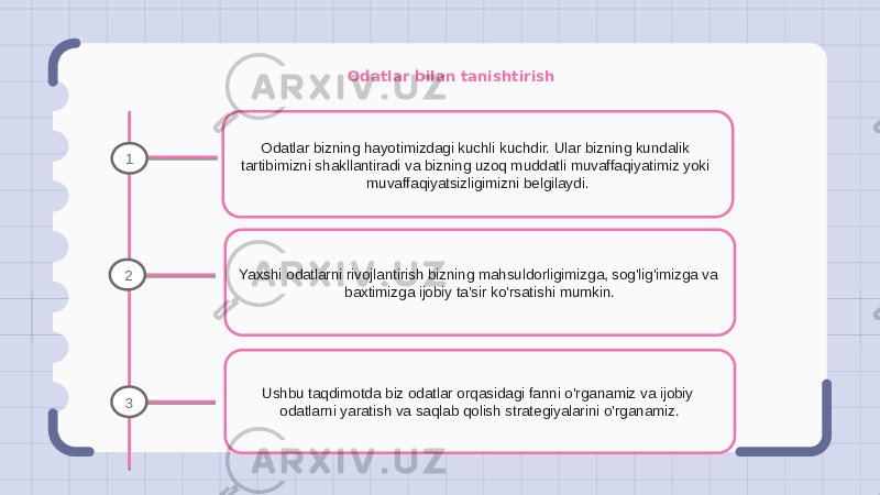 Odatlar bilan tanishtirish Odatlar bizning hayotimizdagi kuchli kuchdir. Ular bizning kundalik tartibimizni shakllantiradi va bizning uzoq muddatli muvaffaqiyatimiz yoki muvaffaqiyatsizligimizni belgilaydi. Yaxshi odatlarni rivojlantirish bizning mahsuldorligimizga, sog&#39;lig&#39;imizga va baxtimizga ijobiy ta&#39;sir ko&#39;rsatishi mumkin. Ushbu taqdimotda biz odatlar orqasidagi fanni o&#39;rganamiz va ijobiy odatlarni yaratish va saqlab qolish strategiyalarini o&#39;rganamiz.1 2 3 