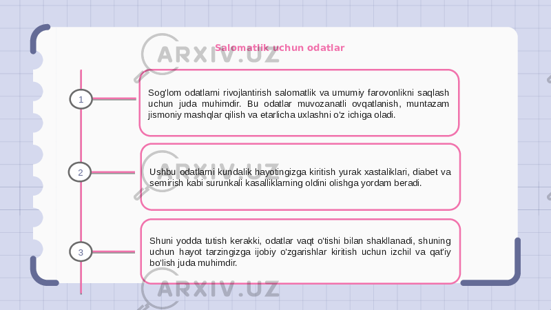 Salomatlik uchun odatlar Sog&#39;lom odatlarni rivojlantirish salomatlik va umumiy farovonlikni saqlash uchun juda muhimdir. Bu odatlar muvozanatli ovqatlanish, muntazam jismoniy mashqlar qilish va etarlicha uxlashni o&#39;z ichiga oladi. Ushbu odatlarni kundalik hayotingizga kiritish yurak xastaliklari, diabet va semirish kabi surunkali kasalliklarning oldini olishga yordam beradi. Shuni yodda tutish kerakki, odatlar vaqt o&#39;tishi bilan shakllanadi, shuning uchun hayot tarzingizga ijobiy o&#39;zgarishlar kiritish uchun izchil va qat&#39;iy bo&#39;lish juda muhimdir.1 2 3 