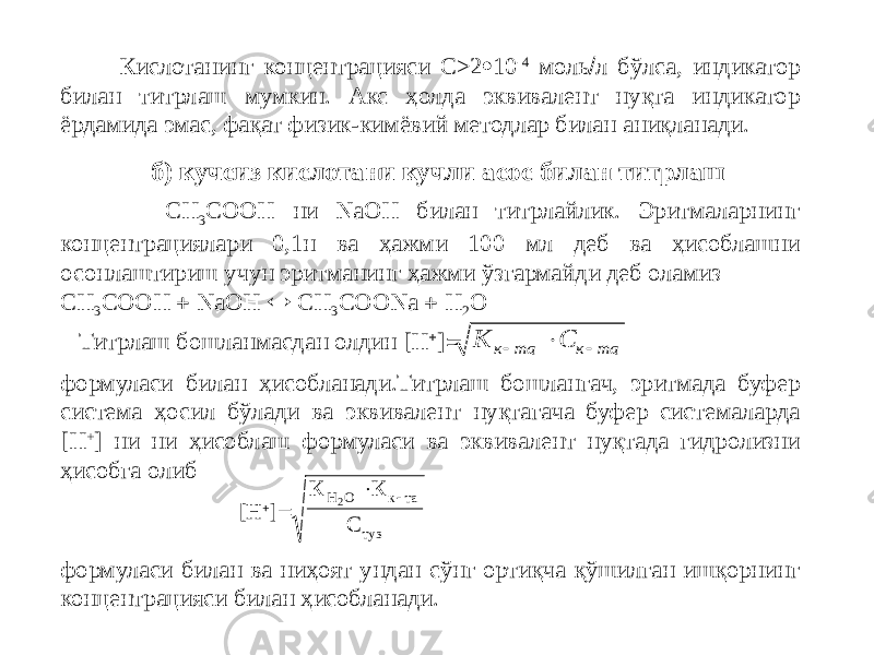  Кислотанинг концентрацияси С>2  10 -4 моль  л бўлса, индикатор билан титрлаш мумкин. Акс ҳолда эквивалент нуқта индикатор ёрдамида эмас, фақат физик-кимёвий методлар билан аниқланади. СН 3 СООН ни NaOH билан титрлайлик. Эритмаларнинг концентрациялари 0,1н ва ҳажми 100 мл деб ва ҳисоблашни осонлаштириш учун эритманинг ҳажми ўзгармайди деб оламиз СН 3 СООН  NaOH  CH 3 COONa  H 2 Oб) кучсиз кислотани кучли асос билан титрлаш Титрлаш бошланмасдан олдин [H  ]  формуласи билан ҳисобланади.Титрлаш бошлангач, эритмада буфер система ҳосил бўлади ва эквивалент нуқтагача буфер системаларда [H + ] ни ни ҳисоблаш формуласи ва эквивалент нуқтада гидролизни ҳисобга олиб [H  ]  формуласи билан ва ниҳоят ундан сўнг ортиқча қўшилган ишқорнинг концентрацияси билан ҳисобланади.К С к та к та    К К СН О к та туз 2  