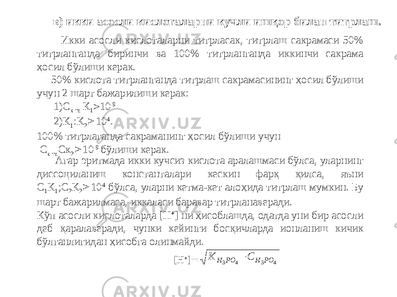  Икки асосли кислоталарни титрласак, титрлаш сакрамаси 50% титрланганда биринчи ва 100% титрланганда иккинчи сакрама ҳосил бўлиши керак. 50% кислота титрланганда титрлаш сакрамасининг ҳосил бўлиши учун 2 шарт бажарилиши керак: 1)С к-та К 1  10 -9 2)К 1 :К 2  10 4 . 100% титрлаганда сакраманинг ҳосил бўлиши учун С к-та Ск 2  10 -9 бўлиши керак. в) икки асосли кислоталарни кучли ишқор билан титрлаш. Агар эритмада икки кучсиз кислота аралашмаси бўлса, уларнинг диссоциланиш константалари кескин фарқ қилса, яъни С 1 К 1 ;С 2 К 2  10 4 бўлса, уларни кетма-кет алоҳида титрлаш мумкин. Бу шарт бажарилмаса, иккаласи баравар титрланаверади. Кўп асосли кислоталарда [H  ] ни ҳисоблашда, одатда уни бир асосли деб қаралаверади, чунки кейинги босқичларда ионланиш кичик бўлганлигидан ҳисобга олинмайди. [H  ]  К С H PO H PO 3 4 3 4  