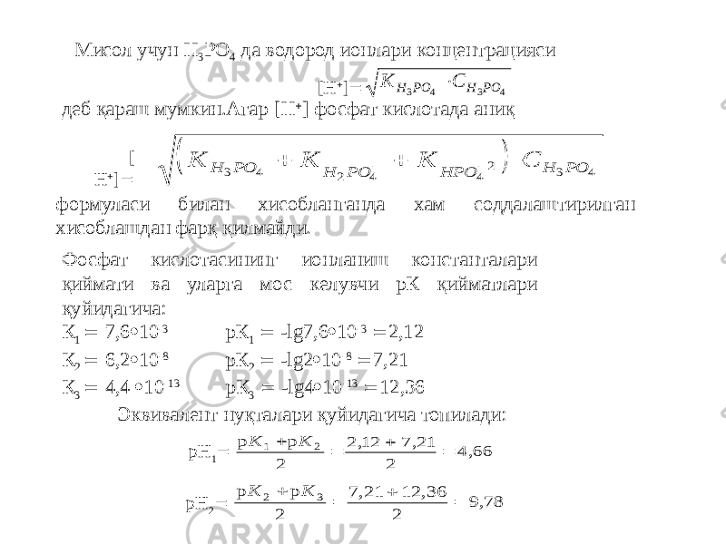 деб қараш мумкин.Агар [H  ] фосфат кислотада аниқМисол учун Н 3 РО 4 да водород ионлари концентрацияси [H  ]  [ H  ]  формуласи билан хисобланганда хам соддалаштирилган хисоблашдан фарқ қилмайди. Фосфат кислотасининг ионланиш константалари қиймати ва уларга мос келувчи рК қийматлари қуйидагича: К 1  7,6  10 -3 рК 1  -lg7,6  10 -3  2,12 К 2  6,2  10 -8 рК 2  -lg2  10 -8  7,21 К 3  4,4  10 -13 рК 3  -lg4  10 -13  12,36 Эквивалент нуқталари қуйидагича топилади: pH 1  pH 2 К С H PO H PO 3 4 3 4  р р , , , К К 1 2 2 2 12 7 21 2 4 66     р р , , , К К 2 3 2 7 21 12 36 2 9 78       К К К С H PO H PO HPО H PO 3 4 2 4 4 2 3 4      