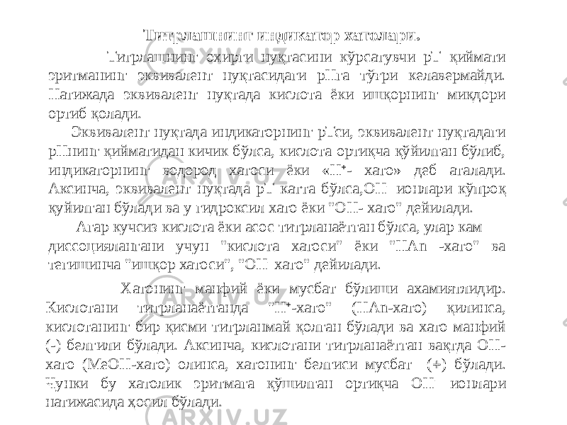  Титрлашнинг охирги нуқтасини кўрсатувчи рТ қиймати эритманинг эквивалент нуқтасидаги рНга тўғри келавермайди. Натижада эквивалент нуқтада кислота ёки ишқорнинг миқдори ортиб қолади. Эквивалент нуқтада индикаторнинг рТси, эквивалент нуқтадаги рНнинг қийматидан кичик бўлса, кислота ортиқча қўйилган бўлиб, индикаторнинг водород хатоси ёки «H  - хато» деб аталади. Аксинча, эквивалент нуқтада рТ катта бўлса,ОН - ионлари кўпроқ қуйилган бўлади ва у гидроксил хато ёки &#34;ОН- хато&#34; дейилади. Агар кучсиз кислота ёки асос титрланаётган бўлса, улар кам диссоциялангани учун &#34;кислота хатоси&#34; ёки &#34;НАn -хато&#34; ва тегишинча &#34;ишқор хатоси&#34;, &#34;ОН - хато&#34; дейилади.Титрлашнинг индикатор хатолари. Хатонинг манфий ёки мусбат бўлиши ахамиятлидир. Кислотани титрланаётганда &#34;Н  -хато&#34; (НАn-хато) қилинса, кислотанинг бир қисми титрланмай қолган бўлади ва хато манфий (-) белгили бўлади. Аксинча, кислотани титрланаётган вақтда ОН- хато (МеОН-хато) олинса, хатонинг белгиси мусбат (  ) бўлади. Чунки бу хатолик эритмага қўшилган ортиқча ОН - ионлари натижасида ҳосил бўлади. 