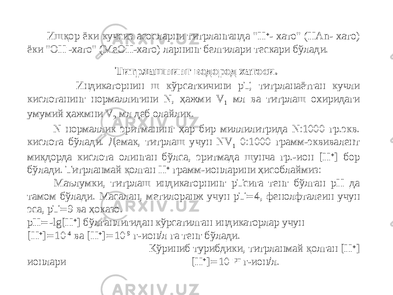  Ишқор ёки кучсиз асосларни титрланганда &#34;Н  - хато&#34; (НАn- хато) ёки &#34;ОН - -хато&#34; (МеОН-хато) ларнинг белгилари тескари бўлади. Индикаторнин ш кўрсаткичини рТ, титрланаётган кучли кислотанинг нормаллигини N, ҳажми V 1 мл ва титрлаш охиридаги умумий ҳажмни V 2 мл деб олайлик. N нормаллик эритманинг ҳар бир миллилитрида N:1000 гр.экв. кислота бўлади. Демак, титрлаш учун NV 1 0:1000 грамм-эквивалент миқдорда кислота олинган бўлса, эритмада шунча гр.-ион [Н  ] бор бўлади. Титрланмай қолган Н  грамм-ионларини ҳисоблаймиз: Маълумки, титрлаш индикаторнинг рТсига тенг бўлган рН да тамом бўлади. Масалан, метилоранж учун рТ  4, фенолфталеин учун эса, рТ  9 ва ҳоказо. рН  -lg[Н  ] бўлганлигидан кўрсатилган индикаторлар учун [Н  ]  10 -4 ва [H  ]  10 -9 г-ион  л га тенг бўлади. Кўриниб турибдики, титрланмай қолган [Н  ] ионлари [Н  ]  10 -рт г-ион  л. Титрлашнинг водород хатоси. 