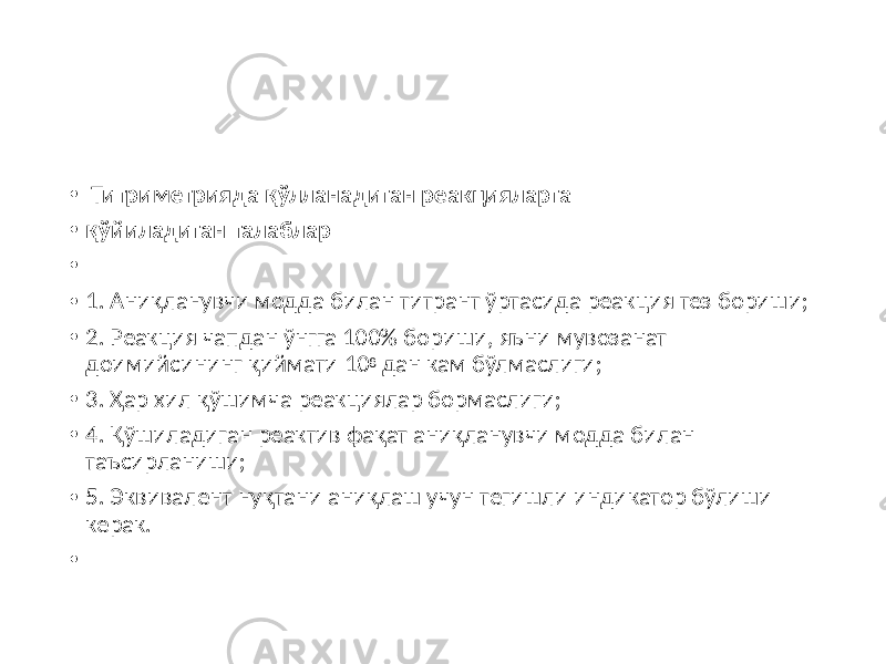 • Титриметрияда қўлланадиган реакцияларга • қўйиладиган талаблар • • 1. Аниқланувчи модда билан титрант ўртасида реакция тез бориши; • 2. Реакция чапдан ўнгга 100% бориши, яъни мувозанат доимийсининг қиймати 10 8 дан кам бўлмаслиги; • 3. Ҳар хил қўшимча реакциялар бормаслиги; • 4. Қўшиладиган реактив фақат аниқланувчи модда билан таъсирланиши; • 5. Эквивалент нуқтани аниқлаш учун тегишли индикатор бўлиши керак. • 