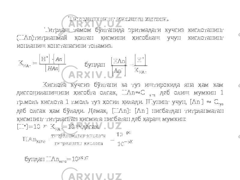  Титрлаш тамом бўлганида эритмадаги кучсиз кислотанинг (НАn)титрланмай қолган қисмини ҳисоблаш учун кислотанинг ионланиш констанасини топамиз. Титрлашнинг кислота хатоси. K HАn  бундан Кислота кучсиз бўлгани ва туз иштирокида яна ҳам кам диссоциланишини ҳисобга олсак, HАn  С к-та деб олиш мумкин 1 гр.моль кислота 1 г.моль туз ҳосил қилади. Шунинг учун, [An - ]  C туз деб олсак ҳам бўлади. Демак, [HAn]: [An - ] нисбатдан титрланмаган қисмнинг титрланган қисмига нисбатан деб қараш мумкин: [Н  ]  10 -рт K HAn  10 -pK десак. бундан HAn хато  10 рК-рТ     H + -  Аn HАn       НАn Аn К HAn  H + 