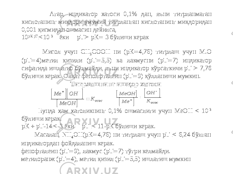  Агар, индикатор хатоси 0,1% дан, яъни титрланмаган кислотанинг миқдори умумий титрланган кислотанинг миқдоридан 0,001 қисмидан ошмасин дейилса, 10 рК-рТ  10 -3 ёки рТ  рК  3 бўлиши керак Мисол учун СН 3 СООН ни (рК  4,76) титрлаш учун М.О (рТ  4)метил қизили (рТ  5,5) ва лакмусни (рТ  7) индикатор сифатида ишлатиб бўлмайди, яъни индикатор кўрсаткичи рТ  7,76 бўлиши керак. Фақат фенолфталеин (рТ  9) қўлланиши мумкин. Титрлашнинг ишқор хатоси Бунда ҳам хатоликнинг 0,1% ошмаслиги учун MeOH < 10 -3 бўлиши керак. рК  рТ-14  -3 ёки pТ  11-рК бўлиши керак. Масалан, NH 4 ОН(рК  4,76) ни титрлаш учун рТ  6,24 бўлган индикатордан фойдаланиш керак. фенофталеин (рТ  9), лакмус (рТ  7) тўғри келмайди. метилоранж (рТ  4), метил қизил (рТ  5,5) ишлатиш мумкин     Me OH MeOH K асос          MeOH Me OH K асос    