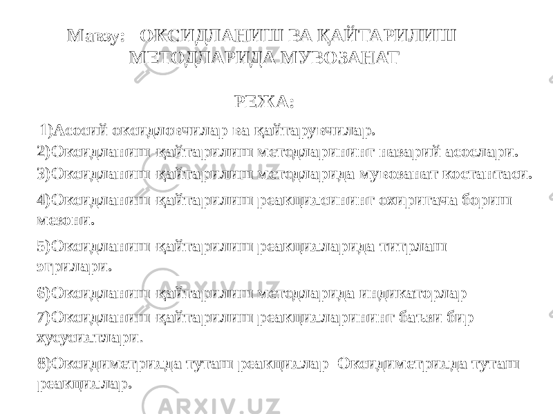 1)Асосий оксидловчилар ва қайтарувчилар. Мавзу: ОКСИДЛАНИШ ВА ҚАЙТАРИЛИШ МЕТОДЛАРИДА МУВОЗАНАТ РЕЖА:   2)Оксидланиш-қайтарилиш методларининг назарий асослари. 3)Оксидланиш-қайтарилиш методларида мувозанат костантаси. 4)Оксидланиш-қайтарилиш реакциясининг охиригача бориш мезони. 5)Оксидланиш-қайтарилиш реакцияларида титрлаш эгрилари. 6)Оксидланиш-қайтарилиш методларида индикаторлар 7)Оксидланиш-қайтарилиш реакцияларининг баъзи бир хусусиятлари . 8)Оксидиметрияда туташ реакциялар Оксидиметрияда туташ реакциялар. 