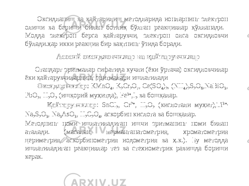  Оксидланиш ва қайтарилиш методларида ионларнинг электрон олиши ва бериши билан боғлиқ бўлган реакциялар қўлланади. Модда электрон берса қайтарувчи, электрон олса оксидловчи бўлади.ҳар икки реакция бир вақтнинг ўзида боради. Стандарт эритмалар сифатида кучли (ёки ўртача) оксидловчилар ёки қайтарувчиларнинг эритмалари ишлатилади Оксидловчилар: КMnO 4 , K 2 Cr 2 O 7 , Ce(SO 4 ) 2 , (NH 4 ) 2 S 2 O 8 ,NaBiO 3 , PbO 2 , H 2 O 2 (ишқорий муҳитда), Fe 3  ,I 2 ва бошқалар. Қайтарувчилар : SnCI 2 , Cr 2  , H 2 O 2 (кислотали муҳит),Ti 3  , Na 2 S 2 O 3 , Na 3 AsO 3 , H 2 C 2 O 4 , аскорбин кислота ва бошқалар. Методнинг номи ишлатиладиган ишчи эритманинг номи билан аталади. (масалан, перманганатометрия, хроматометрия цериметрия, аскорбинометрия иодометрия ва ҳ.к.). Бу методда ишлатиладиган реакциялар тез ва стехиометрик равишда бориши керак. Асосий оксидловчилар ва қайтарувчилар 