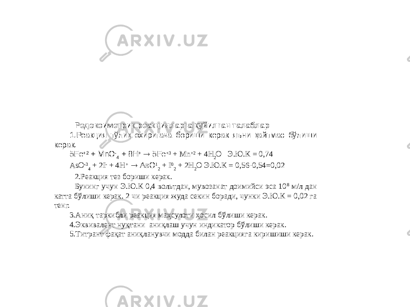 Редоксиметрик реакцияларга қуйилган талаблар 1.Реакция тўлиқ охиригача бориши керак яъни қайтмас бўлиши керак. 5Fe +2 + MnO - 4 + 8H +  5Fe +3 + Mn +2 + 4H 2 O Э.Ю.К = 0,74 AsO -3 4 + 2I - + 4H +  AsO 1 2 + I 0 2 + 2H 2 O Э.Ю.К = 0,56-0,54=0,02 2.Реакция тез бориши керак. Бунинг учун Э.Ю.К 0,4 вольтдан, мувозанат доимийси эса 10 8 м/л дан катта бўлиши керак. 2 чи реакция жуда секин боради, чунки Э.Ю.К = 0,02 га тенг. 3.Аниқ таркибли реакция маҳсулоти ҳосил бўлиши керак. 4.Эквивалент нуқтани аниқлаш учун индикатор бўлиши керак. 5.Титрант фақат аниқланувчи модда билан реакцияга киришиши керак. 
