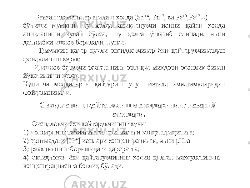  Баъзан элементлар аралаш ҳолда (Sn  4 , Sn  2 , ва Fe  3 ,Fe  2 ...) бўлиши мумкин. Бу ҳолда аниқланувчи ионни қайси ҳолда аниқланиши қулай бўлса, шу ҳолга ўтказиб олинади, яъни дастлабки ишлов берилади. Бунда: 1)мумкин қадар кучли оксидловчилар ёки қайтарувчилардан фойдаланиш керак; 2)ишлов берувчи реагентнинг ортиқча миқдори осонлик билан йўқотилиши керак. Кўпинча моддаларни қайтариш учун металл амалгамаларидан фойдаланилади. Оксидловчи ёки қайтарувчининг кучи: 1) ионларнинг табиатига ва эритмадаги концентрацисига; 2) эритмадаги [H  ] ионлари концентрацияси, яъни рНга З) реакциянинг боришидаги ҳароратга; 4) оксидловчи ёки қайтарувчининг ҳосил қилган маҳсулотининг концентрациясига боғлиқ бўлади. Оксидланиш-қайтарилиш методларининг назарий асослари. 