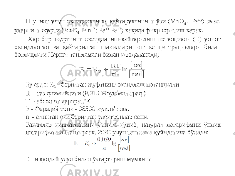  Шунинг учун оксидловчи ва қайтарувчининг ўзи (MnO 4 - , Fe  3 ) эмас, уларнинг жуфти (MnО 4 - |Mn  2 ; Fe  3 |Fe  2 ) ҳақида фикр юритиш керак. Ҳар бир жуфтнинг оксидланиш-қайтарилиш потенциали (Е) унинг оксидланган ва қайтарилган шакилларининг концентрациялари билан боғлиқлиги Нернст тенгламаси билан ифодаланади; Бу ерда: Е 0 - берилган жуфтнинг оксидлаш потенциали R - газ доимийлиги (8,313 Жоул  мол.град.) T - абсолют ҳарорат, о К F - Фарадей сони - 96500 кулон  г.экв. n - олинган ёки берилган электронлар сони. Рақамлар қийматларини ўрнига қўйиб, натурал логарифмни ўнлик логарифмга айлантирсак, 20 0 С учун тенглама қуйидагича бўлади: Е ни қандай усул билан ўзгартириш мумкин?       Е RT nF ox red 0 ln 