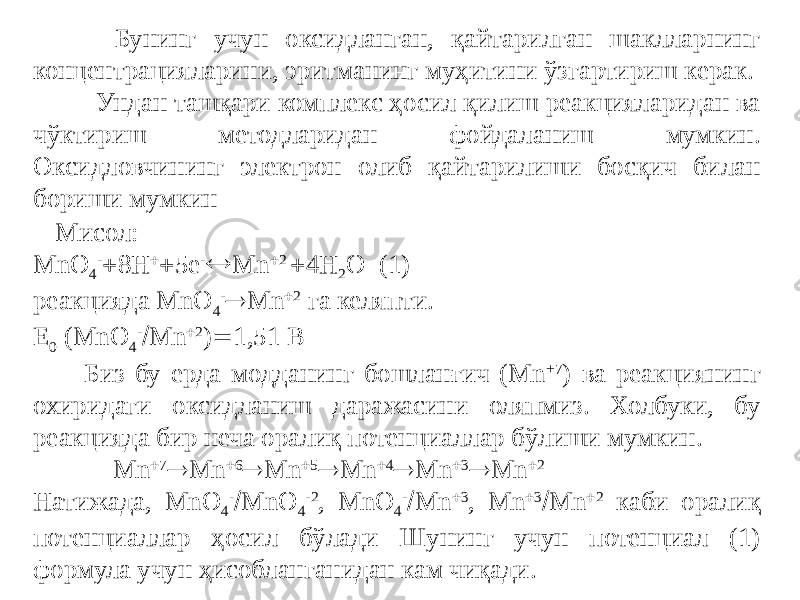  Бунинг учун оксидланган, қайтарилган шаклларнинг концентрацияларини, эритманинг муҳитини ўзгартириш керак. Ундан ташқари комплекс ҳосил қилиш реакцияларидан ва чўктириш методларидан фойдаланиш мумкин. Оксидловчининг электрон олиб қайтарилиши босқич билан бориши мумкин Мисол: МnО 4 -  8Н   5е -  Мn  2  4Н 2 О (1) реакцияда МnО 4 -  Мn  2 га келяпти. Е 0 (МnО 4 -  Мn  2 )  1,51 В Биз бу ерда модданинг бошланғич (Мn +7 ) ва реакциянинг охиридаги оксидланиш даражасини оляпмиз. Холбуки, бу реакцияда бир неча оралиқ потенциаллар бўлиши мумкин. Мn  7  Мn  6  Мn  5  Мn  4  Мn  3  Мn  2 Натижада, МnО 4 -  МnО 4 -2 , МnО 4 -  Мn  3 , Мn  3  Мn  2 каби оралиқ потенциаллар ҳосил бўлади Шунинг учун потенциал (1) формула учун ҳисобланганидан кам чиқади. 