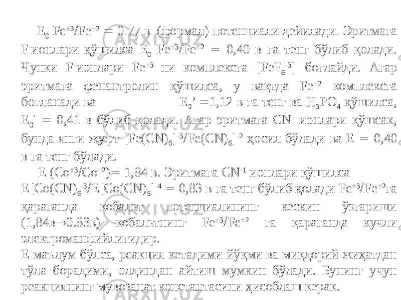  Е 0 Fe  3  Fe  2  0.77 в (формал) потенциали дейилади. Эритмага F - ионлари қўшилса Е 0 Fe  3  Fe  2  0,40 в га тенг бўлиб қолади. Чунки F - ионлари Fe  3 ни комплексга [FeF 6 -3 ] боғлайди. Агар эритмага фенантролин қўшилса, у вақтда Fe  2 комплексга боғланади ва Е 0 ’  1,12 в га тенг ва H 3 PO 4 қўшилса, Е 0 ’  0,41 в бўлиб қолади. Агар эритмага CN - ионлари қўшсак, бунда янги жуфт [Fe(CN) 6 ] -3  Fe(CN) 6 ] -2 ҳосил бўлади ва Е  0,40 в га тенг бўлади. Е (Co  3  Сo  2 )  1,84 в. Эритмага CN -1 ионлари қўшилса E[Co(CN) 6 -3  E[Co(CN) 6 ] -4  0,83 в га тенг бўлиб қолади Fe  3  Fe  2 га қараганда кобальт потенциалининг кескин ўзгариши (1,84в  0.83в) кобальтнинг Fе  3  Fe  2 га қараганда кучли электроманфийлигидир. Е маълум бўлса, реакция кетадими-йўқми ва миқдорий жиҳатдан тўла борадими, олдиндан айтиш мумкин бўлади. Бунинг учун реакциянинг мувозанат константасини ҳисоблаш керак. 