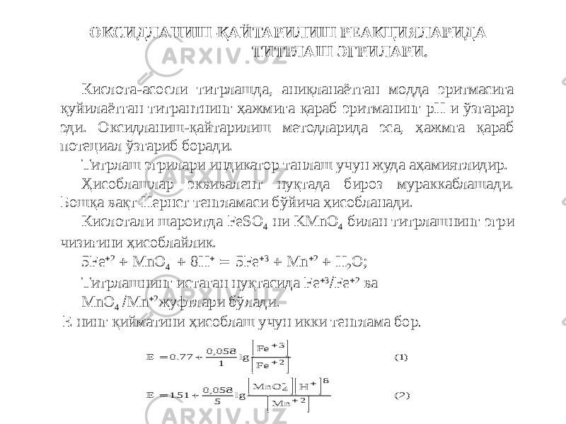  ОКСИДЛАНИШ-ҚАЙТАРИЛИШ РЕАКЦИЯЛАРИДА ТИТРЛАШ ЭГРИЛАРИ. Кислота-асосли титрлашда, аниқланаётган модда эритмасига қуйилаётган титрантнинг ҳажмига қараб эритманинг рН и ўзгарар эди. Оксидланиш-қайтарилиш методларида эса, ҳажмга қараб потециал ўзгариб боради. Титрлаш эгрилари индикатор танлаш учун жуда аҳамиятлидир. Ҳисоблашлар эквивалент нуқтада бироз мураккаблашади. Бошқа вақт Нернст тенгламаси бўйича ҳисобланади. Кислотали шароитда FeSO 4 ни KMnO 4 билан титрлашнинг эгри чизиғини ҳисоблайлик. 5Fe  2  MnO 4 -  8Н   5Fe  3  Mn  2  Н 2 О; Титрлашнинг истаган нуқтасида Fe  3  Fe  2 ва MnO 4 -  Mn  2 жуфтлари бўлади. Е нинг қийматини ҳисоблаш учун икки тенглама бор .          E Fe Fe ( ) E MnO H Mn ( )          0 77 0 058 1 1 151 0 058 5 2 3 2 4 8 2 . , lg . , lg 