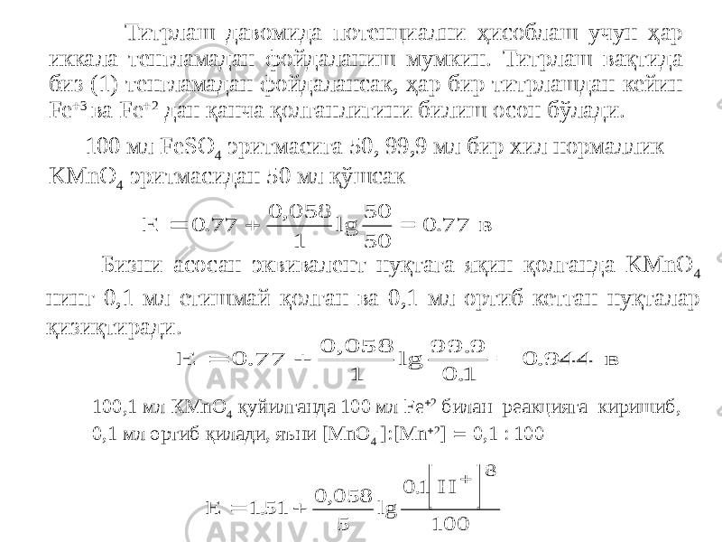  Титрлаш давомида потенциални ҳисоблаш учун ҳар иккала тенгламадан фойдаланиш мумкин. Титрлаш вақтида биз (1) тенгламадан фойдалансак, ҳар бир титрлашдан кейин Fe  3 ва Fe  2 дан қанча қолганлигини билиш осон бўлади. 100 мл FeSO 4 эритмасига 50, 99,9 мл бир хил нормаллик KMnО 4 эритмасидан 50 мл қўшсак Бизни асосан эквивалент нуқтага яқин қолганда KMnO 4 нинг 0,1 мл етишмай қолган ва 0,1 мл ортиб кетган нуқталар қизиқтиради. 100,1 мл КMnO 4 қуйилганда 100 мл Fe  2 билан реакцияга киришиб, 0,1 мл ортиб қилади, яъни [MnO 4 - ]:[Mn  2 ]  0,1 : 100E   0 77 0 058 1 50 50 0 77 . , lg . = в E   0 77 0 058 1 99 9 0 1 0 944 . , lg . . . = в   E H    1 51 0 058 5 0 1 100 8 . , lg . 