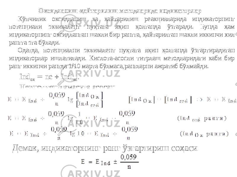 Оксидланиш-қайтарилиш методларида индикаторлар Кўпчилик оксидланиш ва қайтарилиш реакцияларида индикаторнинг потенциали эквивалент нуқтага яқин қолганда ўзгаради. Бунда ҳам индикаторнинг оксидланган шакли бир рангга, қайтарилган шакли иккинчи хил рангга эга бўлади. Одатда, потенциални эквивалент нуқтага яқин қолганда ўзгартирадиган индикаторлар ишлатилади. Кислота-асосли титрлаш методларидаги каби бир ранг иккинчи рангда 1  10 марта бўлмаса,рангларни ажратиб бўлмайди. Ind оx  ne  Ind red . Нернст тенгламасига асосан, Демак, индикаторнинг ранг ўзгартириш соҳаси 