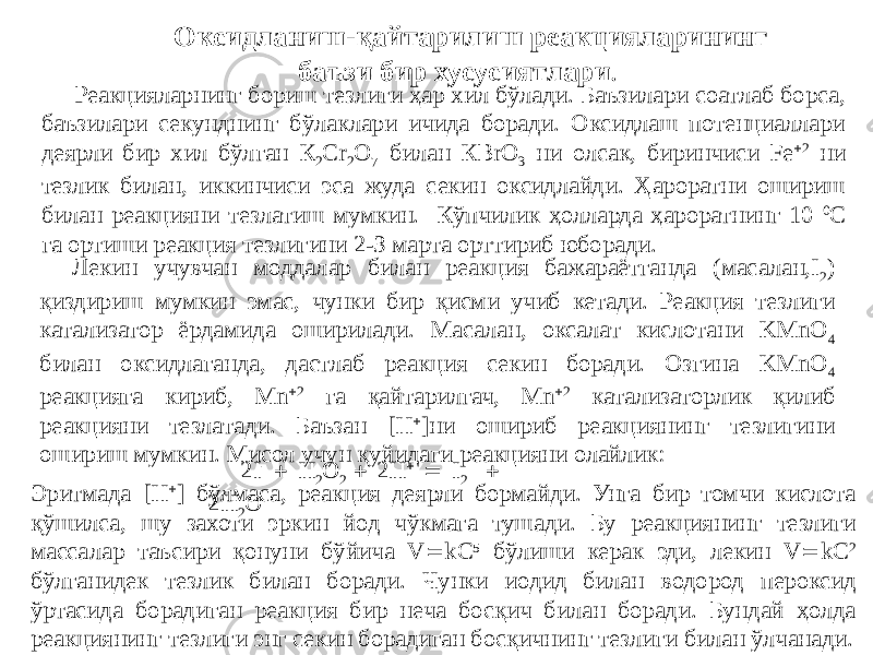 Оксидланиш-қайтарилиш реакцияларининг баъзи бир хусусиятлари . Реакцияларнинг бориш тезлиги ҳар хил бўлади. Баъзилари соатлаб борса, баъзилари секунднинг бўлаклари ичида боради. Оксидлаш потенциаллари деярли бир хил бўлган К 2 Сr 2 О 7 билан КВrО 3 ни олсак, биринчиси Fe  2 ни тезлик билан, иккинчиси эса жуда секин оксидлайди. Ҳароратни ошириш билан реакцияни тезлатиш мумкин. Кўпчилик ҳолларда ҳароратнинг 10 0 С га ортиши реакция тезлигини 2-З марта орттириб юборади. Лекин учувчан моддалар билан реакция бажараётганда (масалан,I 2 ) қиздириш мумкин эмас, чунки бир қисми учиб кетади. Реакция тезлиги катализатор ёрдамида оширилади. Масалан, оксалат кислотани KMnO 4 билан оксидлаганда, дастлаб реакция секин боради. Озгина KMnO 4 реакцияга кириб, Mn  2 га қайтарилгач, Mn  2 катализаторлик қилиб реакцияни тезлатади. Баъзан [H  ]ни ошириб реакциянинг тезлигини ошириш мумкин. Мисол учун қуйидаги реакцияни олайлик: 2I -  H 2 O 2  2H   I 2  2H 2 OЭритмада [H  ] бўлмаса, реакция деярли бормайди. Унга бир томчи кислота қўшилса, шу захоти эркин йод чўкмага тушади. Бу реакциянинг тезлиги массалар таъсири қонуни бўйича V  kC 5 бўлиши керак эди, лекин V  k С 2 бўлганидек тезлик билан боради. Чунки иодид билан водород пероксид ўртасида борадиган реакция бир неча босқич билан боради. Бундай ҳолда реакциянинг тезлиги энг секин борадиган босқичнинг тезлиги билан ўлчанади. 