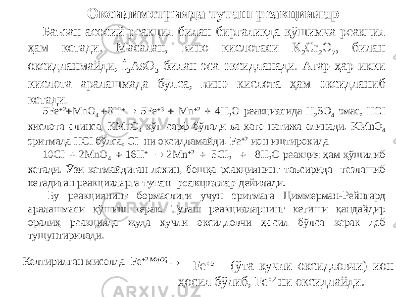 Оксидиметрияда туташ реакциялар Баъзан асосий реакция билан биргаликда қўшимча реакция ҳам кетади. Масалан, вино кислотаси К 2 Cr 2 O 7 , билан оксидланмайди, Í 3 AsO 3 билан эса оксидланади. Агар ҳар икки кислота аралашмада бўлса, вино кислота ҳам оксидланиб кетади. 5Fe  2  MnO 4 -  8H   5Fe  3  Mn  2  4H 2 O реакциясида Н 2 SO 4 эмас, HCI кислота олинса, KMnO 4 кўп сарф бўлади ва хато натижа олинади. KMnO 4 эритмада HCI бўлса, CI - ни оксидламайди. Fe  2 ион иштирокида 10CI -  2MnO 4 -  16H   2Mn  2  5CI 2  8H 2 O реакция ҳам қўшилиб кетади. Ўзи кетмайдиган лекин, бошқа реакциянинг таъсирида тезлашиб кетадиган реакцияларга туташ реакциялар дейилади. Бу реакциянинг бормаслиги учун эритмага Циммерман-Рейнгард аралашмаси қўшиш керак. Туташ реакцияларнинг кетиши қандайдир оралиқ реакцияда жуда кучли оксидловчи ҳосил бўлса керак деб тушунтирилади. Келтирилган мисолда Fe  2 Fe  5 (ўта кучли оксидловчи) ион ҳосил бўлиб, Fe  2 ни оксидлайди.    4 MnO 