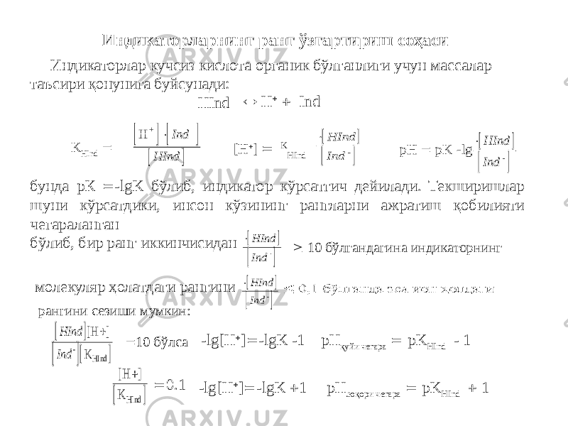  Индикаторлар кучсиз кислота органик бўлганлиги учун массалар таъсири қонунига буйсунади: HIndИндикаторларнинг ранг ўзгартириш соҳаси  H   Ind - K HInd  [H  ]  K HInd pH  pK -lg бунда рК  -lgK бўлиб, индикатор кўрсатгич дейилади. Текширишлар шуни кўрсатдики, инсон кўзининг рангларни ажратиш қобилияти чегараланган бўлиб, бир ранг иккинчисидан молекуляр ҳолатдаги рангини  10 бўлгандагина индикаторнинг рангини сезиши мумкин:  10 бўлса -lg[H  ]  -lgK -1 pH қуйи чегара  pK HInd - 1  0.1 -lg[H  ]  -lgK  1 pH .юқори чегара  pK HInd  1      H+ -  Ind HInd      HInd Ind -      HInd Ind -      HInd Ind -      HInd Ind -      HInd Ind [H K - HInd ]   [H K HInd ] 