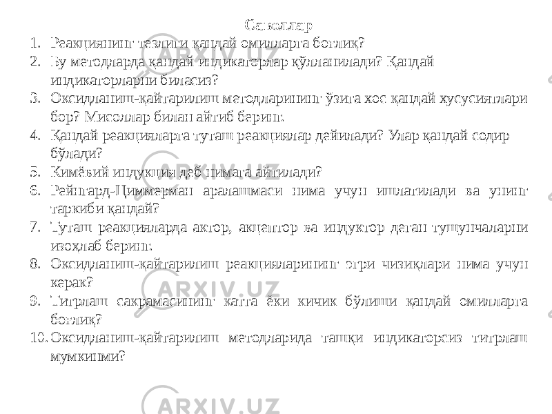 Саволлар 1. Реакциянинг тезлиги қандай омилларга боғлиқ? 2. Бу методларда қандай индикаторлар қўлланилади? Қандай индикаторларни биласиз? 3. Оксидланиш-қайтарилиш методларининг ўзига хос қандай хусусиятлари бор? Мисоллар билан айтиб беринг. 4. Қандай реакцияларга туташ реакциялар дейилади? Улар қандай содир бўлади? 5. Кимёвий индукция деб нимага айтилади? 6. Рейнгард-Циммерман аралашмаси нима учун ишлатилади ва унинг таркиби қандай? 7. Туташ реакцияларда актор, акцептор ва индуктор деган тушунчаларни изоҳлаб беринг. 8. Оксидланиш-қайтарилиш реакцияларининг эгри чизиқлари нима учун керак? 9. Титрлаш сакрамасининг катта ёки кичик бўлиши қандай омилларга боғлиқ? 10. Оксидланиш-қайтарилиш методларида ташқи индикаторсиз титрлаш мумкинми? 