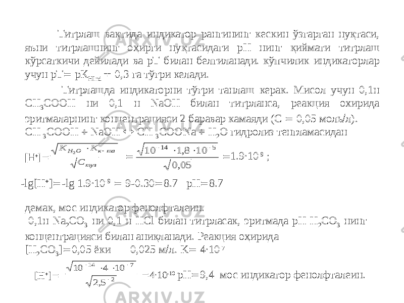  Титрлаш вақтида индикатор рангининг кескин ўзгарган нуқтаси, яъни титрлашнинг оҳирги нуқтасидаги рН нинг қиймати титрлаш кўрсаткичи дейилади ва рТ билан белгиланади. кўпчилик индикаторлар учун рТ  рК HInd  0,3 га тўғри келади. Титрлашда индикаторни тўғри танлаш керак. Мисол учун 0,1н СН 3 СООН ни 0,1 н NaOH билан титрланса, реакция охирида эритмаларнинг концентрацияси 2 баравар камаяди (С  0,05 моль  л). CH 3 СОOH  NaOH  CH 3 СООNa  Н 2 О гидролиз тенгламасидан [H  ]   1.9∙10 -9 ;  демак, мос индикатор фенолфталеин. 0,1н Na 2 CO 3 ни 0,1 н HCl билан титрласак, эритмада рН Н 2 СО 3 нинг концентрацияси билан аниқланади. Реакция оҳирида [H 2 CO 3 ]  0,05 ёки 0,025 м  л. K  4∙10 -7 [H  ]   4∙10 -10 pH  9,4 мос индикатор фенолфталеин.-lg[H  ]  -lg 1.9∙10 -9  9-0.30  8.7 pH  8.7K K С H O к та туз 2   10 1 8 10 0 05 14 5     , , 10 4 10 2 5 14 7 2      , 