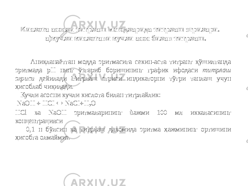 Кислота асосли титрлаш методларида титрлаш эгрилари. а)кучли кислотани кучли асос билан титрлаш. Аниқланаётган модда эритмасига секин-аста титрант қўшилганда эритмада рН нинг ўзгариб боришининг график ифодаси титрлаш эгриси дейилади Титрлаш эгриси индикаторни тўғри танлаш учун ҳисоблаб чиқилади. Кучли асосни кучли кислота билан титрлайлик: NaOH  НСI  NaCI  H 2 O HCl ва NaOH эритмаларининг ùажми 100 мл иккаласининг концентрацияси 0,1 н бўлсин ва титрлаш давомида эритма ҳажмининг ортишини ҳисобга олмаймиз. 