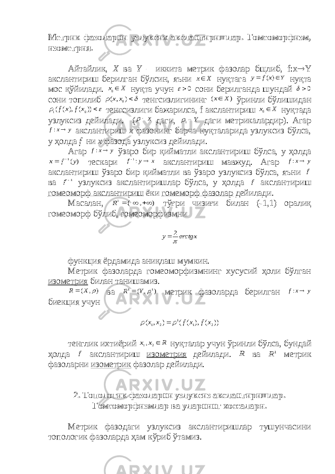 Метрик фазоларни узлуксих акслантиришлар. Гомеоморфизм, изометрия. Айтайлик, Х ва Y – иккита метрик фазолар бщлиб, f:x  Y акслантириш берилган бўлсин, яъни X x нуқтага Y x f y   ) ( нуқта мос қўйилади. X x 0 нуқта учун 0 сони берилганда шундай 0  сони топилиб   ) , ( 0x x тенгсизлигининг ) ( X x ўринли бўлишидан    )) ( ), ( ( 0 1 x f x f тенгсизлиги бажарилса, f акслантириш X x 0 нуқтада узлуксиз дейилади. ( x  даги, Y1 даги метрикалардир). Агар y x f  : акслантириш х фазонинг барча нуқталарида узлуксиз бўлса, у ҳолда f ни x фазода узлуксиз дейилади. Агар y x f  : ўзаро бир қийматли акслантириш бўлса, у ҳолда ) (1 y f x   тескари x y f  :1 акслантириш мавжуд. Агар y x f  : акслантириш ўзаро бир қийматли ва ўзаро узлуксиз бўлса, яъни f ва 1f узлуксиз акслантиришлар бўлса, у ҳолда f акслантириш гомеоморф акслантириш ёки гомеморф фазолар дейилади. Масалан, ) , ( 1    R тўғри чизиғи билан (-1,1) оралиқ гомеоморф бўлиб, гомеоморфизмни arctgx y  2  функция ёрдамида аниқлаш мумкин. Метрик фазоларда гомеоморфизмнинг хусусий ҳоли бўлган изометрия билан танишамиз. ) , (  X R  ва ) , ( 1 1  Y R  метрик фазоларда берилган y x f  : биекция учун )) ( ), ( ( ) , ( 2 1 1 2 1 x f x f x x    тенглик ихтиёрий R x x 2 1, нуқталар учун ўринли бўлса, бундай ҳолда f акслантириш изометрия дейилади. R ва 1 R метрик фазоларни изометрик фазолар дейилади. 2. Топологик фазоларни узлуксиз акслантиришлар. Гомеоморфизмлар ва уларнинг хоссалари. Метрик фазодаги узлуксиз акслантиришлар тушунчасини топологик фазоларда ҳам кўриб ўтамиз. 