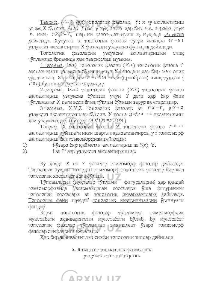 Таъриф . (,x ), (у, t ) топологик фазолар, f : х  у акслантириш ва х 0  Х бўлсин. Агар f (х 0 ) =у нуқтанинг ҳар бир 0y V атрофи учун 0x нинг 0 0) ( y x V V f  шартни қаноатлантириш х 0 нуқтада узлуксиз дейилади. Хусусан, x топологик фазони тўғри чизиққа ) ( 1R Y  узлуксиз акслантириш X фазодаги узлуксиз функция дейилади. Топологик фазоларни узлуксиз акслантиришни очиқ тўпламлар ёрдамида ҳам таърифлаш мумкин. 1-теорема . ) , (  x топологик фазони ( t Y , ) топологик фазога f акслантириш узлуксиз бўлиши учун Y фазодаги ҳар бир t G  очиқ тўпламнинг X фазодаги ) (1G f Г   асли (прообрази) очиқ тўплам ( Г ) бўлиши зарур ва етарлидир. 2-теорема . ) , (  x топологик фазони ( t Y , ) топологик фазога акслантириш узлуксиз бўлиши учун Y даги ҳар бир ёпиқ тўпламнинг X даги асли ёпиқ тўплам бўлиши зарур ва етарлидир. 3-теорема . X , Y , Z топологик фазолар ва Y X f  : , Z Y g  : узлуксиз акслантиришлар бўлсин. У ҳолда Z X f g  :) 0 ( акслантириш ҳам узлуксиздир. (бу ерда )) ( ( ) )( 0 ( x f g x f g  ). Таъриф . X топологик фазони Y топологик фазога Y X f  : акслантириш қуйидаги икки шартни қаноатлантирса, y f гомеоморф акслантириш ёки гомеоморфизм дейилади: 1) f-ўзаро бир қийматли акслантириш ва f( x ) = Y . 2) f ва f -1 лар узлуксиз акслантиришлар. Бу ҳолда X ва Y фазолар гомеоморф фазолар дейилади. Топологик нуқтаи назардан гомеоморф топологик фазолар бир хил топологик хоссаларга эга бўлади. Тўпламларни (нуқталар тўплами – фигураларни) ҳар қандай гомеоморфизмда ўзгармайдиган хоссалари ўша фигуранинг топологик хоссалари ва топологик инвариантлари дейилади. Топология фани шундай топологик инвариантларни ўрганувчи фандир. Барча топологик фазолар тўпламида гомеоморфлик муносабати эквивалентлик муносабати бўлиб, бу муносабат топологик фазолар тўпламини эквивалент ўзаро гомеоморф фазолар синфларига ажратади. Ҳар бир эквивалентлик синфи топологик типлар дейилади. 3. Компакт топологик фазоларни узлуксиз акслантириш. 